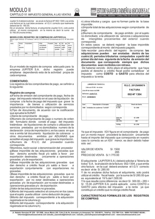 MODULO II
CAPITULO VI: IMPUESTO GENERAL A LAS VENTAS
32
Jr. Natalio Sanchez Nº 220 - Of.1006, Jesus Maria (Alt. Cdra.5 de Av. Arenales y/o Arequipa) Tel.:330-0074 - TeleFax: 332-7881-Cel.: 9999-74215/9927-60346 -
Informes@estudiosaavedrat.com estudio_saavedrat@hotmail.com / estudio_saavedrayasociados@hotmail.com - www.estudiosaavedrat.com
Jupiter S.Adeberá solicitar se anule la factura Nº 002-1300 y se emita
una factura en la cual debe anotarse el I.G.V. correcto que realmente
deberá ser S/. 180.00.
De un anularse dicha factura, el adquiriente (Jupiter S.A.), solo podrá
utilizar el monto consignado en la misma es decir la suma de
S/.160.00 (monto limite).
MODELO DELREGISTRO DE COMPRAS DE JUPITER S.A.
(Base Legal: Articulo 10º numeral 1 del D.S. Nº 029-94-EF incorporado por D.S. Nº 064-2000-
EF).
Es un modelo de registro de compras adecuado para la
empresa JUPITER S.A. dicho registro puede
ampliarse dependiendo esta de la actividad propia de
cada empresa.
COMENTARIO:
Los registros de los comprobantes de pago, se ceñirán a
lo siguiente:
Registro de compras
a)Fecha de emisión del comprobante de pago, fecha de
pago del impuesto retenido en el caso de liquidación de
compras o la fecha de pago del impuesto que grave la
importancia de bienes o utilización de servicios
prestados por no domiciliados según corresponda.
b)Tipo de documento, de acuerdo con la codificación
que apruebe la SUNAT.
c)Serie de comprobante de pago.
d)Numero de comprobante de pago o numero de orden
del formulario donde conste el pago del impuesto
tratándose de liquidaciones de compra o utilización de
servicios prestados por no domiciliados numero de la
declaración única de importación o; en los casos en que
nos e emita tal documento liquidación de cobranza u
otros documentos emitidos por ADUANAS que
acrediten el pago del impuesto que grave la importación.
e)Numero de R.U.C. del proveedor cuando
corresponda.
f)Nombres, razón social o denominación del proveedor
g)Base imponible de las adquisiciones gravadas que
dan derecho acredito fiscal y/o saldo a favor por
exportación destinadas únicamente a operaciones
gravadas y/o de exportación.
h)Base imponible de las adquisiciones gravadas que
dan derecho a crédito fiscal y/o saldo a favor a
exportación conjuntamente con exportaciones no
gravadas.
i)Base imponible de las adquisiciones gravadas que no
dan derecho a crédito fiscal y/o saldo a favor por
exportación por no estar destinadas a operaciones
gravadas y/o de exportación por no estar destinadas a
operaciones gravadas y/o de exportación.
j)Valor de las adquisiciones no gravadas.
k)Monto del impuesto selectivo al consumo en los casos
que el sujeto pueda utilizar como deducción de pago.
l)Monto del impuesto correspondiente a la adquisición
registrada en la columna g).
ll)Monto del impuesto correspondiente a la adquisición
registrada en la columna h).
n) otros tributos y cargos que no formen parte de la base
imponible .
o)Importe total de las adquisiciones según comprobante de
pago.
p)Numero de comprobante de pago emitido por el sujeto
no domiciliado e la utilización de servicios o adquisiciones
de intangibles provenientes del exterior cuando
corresponda.
En estos casos se deberá registrar la base imponible
correspondiente al monto del impuesto pagado.
Vale recordar para efecto del registro de compras las
adquisiciones pueden ser anotadas dentro de las
cuatro (4) periodos tributarios computados a partir del
primer día del mes siguiente de la fecha de emisión del
documento que corresponda siempre que dichos
documentos sean recibidos con retraso.
De haberse vencido dicho plazo el adquiriente que haya
pedido el derecho a crédito fiscal podrá contabilizar el
impuesto como COSTO o GASTO para efectos del
impuesto a la renta.
Ya que el impuesto IGV figura en el comprobante de pago
por un monto mayor procederá la deducción únicamente
hasta el importe del impuesto que corresponda en nuestro
caso lo correcto es un IGV menor, es decir debido haber
sido así:
VALOR DE VENTA S/. 1500
IGV 285
PRECIO DE VENTA S/.1.770.00
El adquiriente (JUPITER S.A.) deberá solicitar a “librería de
todos” S.A. la anulación de la factura 002-1304, y que emita
otra factura en la cual deberá anotarse el I.G.V correcto
es decir el de S/. 285.00
Y de no anularse dicha factura el adquiriente, solo podrá
utilizar el crédito fiscal hasta por la suma de S/ 285.00 que
es equivalente al 19 % del 1,500.00
Y lo que resulte como diferencia es decir S/. 300.00 – 285 =
S/. 15.00 JUPITER S.A. podrá aplicarlo como COSTO o
GASTO para efectos del impuesto a la renta ya que
constituye un crédito que no otorga crédito fiscal.
CARACTERISTICAS FORMALES DE LOS REGISTROS
DE COMPRAS
Fecha Tiempo
de
documen
to
Comprobante Nºde
comprobante
porutilización
deservicio
Proveedor Valor de
compra de
operacione
sgrvadas
IGV que
otroga
credito
fiscal
IGV
queno
otorga
crédit
ofiscal
Dia Mes Año
Serie Numero
LIBRERÍA DE TODOS S.A.
Calle uno Nº 620 – los olivos
Lima 08 de marzo de 2009
Señor(es): Jupiter S.A.
R.U.C. 20789556574
Cant Descripción o Concepto Precio
Unitario
Precio de Venta
1500 Unidades de cuadernos ”LUCAS” S/.100 S/.1,500
Valor de
Venta
S/.1,500
IGV 19% 285
TOTAL S/.1,785
R.U.C. 20125489674
FACTURA
002-Nº 1304
 