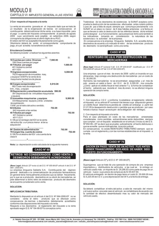 MODULO II
CAPITULO VI: IMPUESTO GENERAL A LAS VENTAS
35
Jr. Natalio Sanchez Nº 220 - Of.1006, Jesus Maria (Alt. Cdra.5 de Av. Arenales y/o Arequipa) Tel.:330-0074 - TeleFax: 332-7881-Cel.: 9999-74215/9927-60346 -
Informes@estudiosaavedrat.com estudio_saavedrat@hotmail.com / estudio_saavedrayasociados@hotmail.com - www.estudiosaavedrat.com
2 Con respecto al impuesto a la renta
La venta se encuentra gravada en el impuesto dado que se trata de
un resultado de la enajenación de bienes en consecuencia el
contribuyente deberá adicionar dicha venta a su base imponible para
el pago a cuenta del impuesto correspondiente al periodo de agosto
2009 cuyo vencimiento será exigible en setiembre 2009, según
cronograma de obligaciones al ultimo digito de su RUC.
El reitero del IGV es aceptable tributariamente como gasto.
3Asimismo deberá de emitir el correspondiente comprobante de
pago, el cual acredita la transferencia de bien
B Incidencia Contable
Se deberá proceder a realizar los siguientes asientos
___________X_________________ S/. S/.
16 Cuentas por cobra Diversas 7,080.00
168 Otras cuentas por pagar
40 Tributos por pagar 1,080.00
401 Gobierno central
4011 IGV
76 Ingresos excepcionales 6,000.00
762 Enajenación de inmuebles maq.
y equipos13/08 Por la venta de la
maquinaria insolad ora de placas
__________x______________
66 Cargas excepcionales 8,910.00
662 Costo neto de enajenación
Inm., maq., y equipo
39 Depreciación y amortización acumulada 990.00
391 Depreciación de inmuebles maquinarias
y equipos
33 Inmuebles maquinarias y equipos 9,900.00
333 Maquinarias equipos y otras unidades
de explotación
13/08 por el retiro del activo vendido.
64 tributos 702.00
642 impuesto a las ventas
40 Tributos por pagar 702.00
401 Gobierno central
4011 I.G.V
X / 08 por el reintegro del IGV en la venta
del activo fijo a un precio menor al de su
adquisición
_______________x____________
94 Gastos de administración 702.00
79 Cargas Imp. cuenta de costos 702.00
X / 08 Por el destino del IGV a la cuenta de la
clase 9
______________x_____________
Nota: La depreciación a sido calculada de la siguiente manera:
(Base Legal: Articulo 22º inciso d) del D.S. Nº 055-99-EF artículo 4 del D.S. Nº
064—2000-EF).
La empresa droguería Saldaña S.A. Contribuyente del régimen
general dedicada a la comercialización de productos farmacéuticos
en general tiene mensualmente productos que se dañan físicamente,
por lo que se a producido desmedros en su stock de mercaderías, se
pide determinar si dicho retiro de existencias producto del desmedro
se encuentra considerado como venta.
SOLUCION:
IMPLICANCIATRIBUTARIA:
Mediante lo dispuesto en el artículo 4 del D.S. Nº 064-2000-EF no se
considera venta el retiro producto que se efectúan como
consecuencia de mermas o desmedros debidamente acreditados
conforme a las disposiciones del impuesto a la renta.
Respecto a los desmedros el reglamento del impuesto a la renta
aprobado según D.S. Nº 194-99-EF lo conceptúa como:
Tratándose de los desmedros de existencias la SUNAT aceptara como
prueba la destrucción de las existencias efectuadas antes notario público
o juez de paz a falta de aquel, siempre que comunique previamente a la
SUNAT en un plazo no menor de 6 días hábiles anteriores a la fecha en
que se llevara a cabo la destrucción de los referidos bienes dicha entidad
podrá designar a un funcionamiento para presenciar dicho acto también a
los indicadores tomando en consideración la naturaleza de las
existencias o la actividad de la empresa.
En consecuencia si la empresa Drogueria Saldaña S.A. acredita dichos
desmedros de acuerdo a lo indicado el retiro de las existencias producto
de desmedro no será tipificado como una venta.
(Base legal: Articulo 6º numeral 4 del D.S. Nº 029-94-EF modificado por D.S. Nº
064-2000-EFarticulo 22º del D.S.Nº 064-2000-EF).
Una empresa que en el mes de enero de 2009 sufrió un incendio en sus
almacenes trajo consigo una destrucción de mercaderías por un costo de
S/. 30,000.00.
Asimismo, las mercaderías no se encontraban aseguradas y al mes de
julio poseía un saldo a favor de I.G.V. de S/. 8,300.00 , nos consulta
¿Cómo aplicar el crédito fiscal el mes anterior ? y la forma de contabilizar
el hecho sabiendo que durante el mes de enero no se efectuó ninguna
operación de compra venta.
SOLUCIÓN:
1 . Con respecto a I.G.V. y conforme lo establece el reglamento referido
al impuesto en su articulo 6º numeral 4 de bienes cuya adquisición genero
un crédito fiscal determina la perdida de crédito sin embargo a partir del
01.01.09 la desaparición destrucción o perdida que se producen por caso
fortuito o fuerza mayor se excluyen de la obligación del reintegro.
2 . Con respecto al impuesto a la renta
Para el caso planteado en costo de las mercaderías siniestradas
consideradas como perdidas extraordinarias serán deducibles siempre
que cumplan con el requisito establecido en el articulo 3 inciso d) del D.S.
Nº 054-99—EF es decir que se pruebe judicialmente el hecho delictuoso o
que se acredite que es inútil ejercitar la acción judicial.
En consecuencia no existe REINTEGRO TRIBUTARIO siempre que se
cumpla con el reglamento y con las normas establecidas en el impuesto a
la renta
(Base Legal:Articulo 22º y 42 D.S. Nº 055-99-EF).
Supongamos que se trate de una operación de compra de una empresa
importadora y distribuidora de vehículos a las cual se le entrego un
vehículo usado más un importe de S/. 29,266.83 como parte de pago de un
vehículo nuevo cuyo precio de compra es de S/.55-837.60.
El vehículo entregado en dación de pago tiene un costo S/. 29.000.00 mas
S/.5,220.00 de I.G.V. y una depreciación del 35 % a la fecha de entrega.
SOLUCIÓN:
Se deberá contabilizar el retiro del activo a valor de mercado del mismo
y el nuevo activo ene este caso el vehículo se contabilizara de acuerdo con
la cantidad de efectivo desembolsado mas su valor de mercado del
vehículo usado.
CASO Nº 68
RETIROS NO CONSIDERADOS COMO VENTA O
DESMEDROS DEBIDAMENTE ACREDITADOS
CASO Nº 69
REINTEGRO DE I.G.V. POR DESTRUCCION DE
MERCADERIAS
CASO Nº 70
DACION EN PAGO: VENTA DE UN ACTIVO FIJO ANTES
HEBER TRANSCURRIDO DOS AÑOS DE HABER SIDO
PUESTO EN FUNCIONAMIENTO.
 