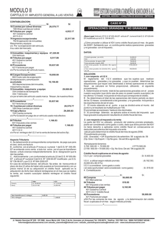 MODULO II
CAPITULO VI: IMPUESTO GENERAL A LAS VENTAS
36
Jr. Natalio Sanchez Nº 220 - Of.1006, Jesus Maria (Alt. Cdra.5 de Av. Arenales y/o Arequipa) Tel.:330-0074 - TeleFax: 332-7881-Cel.: 9999-74215/9927-60346 -
Informes@estudiosaavedrat.com estudio_saavedrat@hotmail.com / estudio_saavedrayasociados@hotmail.com - www.estudiosaavedrat.com
CONTABILIZACION:
________________x_____________ S/. S/.
16 Cuentas por cobrar diversas 26,570.77
168 Otras cuentas por cobrar
40 Tributos por pagar 4,053.17
401 Gobierno central
4011I.G.V.
76 Ingresos excepcionales 22,517.00
762 Enajenación de inmuebles
Maquinarias y equipos
x/x Por la enajenación del vehículo.
Asu valor del mercado
_______________x_____________
33 Inmuebles maquinarias y equipos 47,320.00
334 Vehículo
40 Tributos por pagar 8,517.00
401 Gobierno central
4011 I.G.V.
42 Proveedores 55,837.00
421 Facturas por pagar
x/x Por la compra del vehículo nuevo.
_______________x______________
66 Cargas Excepcionales 18,850.00
662 Costo neto de enajenación
39 depreciación y amortización
acumulada 10,150.00
393 depreciaciones del inmueble,
maquinaria y equipo
33 Inmuebles maquinaria y equipo 29,000.00
334 Unidad es de transporte
334.1 Vehículos
x/x por el retiro del vehículo usado marca Nissan, de nuestros libros
___________________x________
42 Proveedores 55,837.60
421 facturas por pagar
16 Cuentas por cobrar diversas 20,570.77
168 Otras cuentas por cobrar
10 Caja y Banco 29,265.83
104 Cuenta corriente
x/x Por la dación en pago de un vehículo usado más efectivo
______________x_____________
64 Tributos 1,166.83
641 Impuesto a las ventas
40 Tributos por pagar 1,166.83
401 Gobierno central
4011 I.G.V.
x/x Por el reintegro del I.G.V en la venta de bienes del activo fijo.
_______________x______________
Aspecto Tributario
A. Se deberá emitir el correspondiente comprobante de pago que para
el caso será una factura
B . conforme con el articulo 3º inciso a) numeral 1 del D.S. Nº 055-99-
EF se entiende como venta a todo los actos por el que se transfieren
bienes a titulo oneroso independientemente de la designación que le
den las partes.
C . Adicionalmente y en conformidad al artículo 22 del D.S. Nº 055-99-
EF y articulo 6º numeral 3 del D.S. Nº 029-94-EF modificado por D.S.
Nº 136-96-EF y por D.S. Nº 064-2000-EF.
En caso de venderse bienes del articulo fijo antes de transcurrido el
plazo de dos (2) años de haber sido puestos en funcionamiento y en un
precio menor al de su adquisición el crédito fiscal aplicado en la
adquisición de dicho bien deberá reintegrarse en el mes que se realizo
la venta, así nuestro suscriptor deberá reintegrar el crédito fiscal
siguiente:
(Base Legal:Articulo 23º D.S. Nº 055-99-EF articulo 6º numeral 6 del D.S. Nº 029-94-
EFmodificado por el D.S. 136-96-EF).
¿Cómo proceder a utilizar el IGV como crédito fiscal para el mes de gasto
de 2009?. Señalando que un contribuyente realiza operaciones gravadas
y no gravadas con el impuesto.
DATOS:
SOLUCION:
1 .con respecto al I.G.V.
El reglamento del I.G.V. establece que los sujetos que realicen
operaciones gravadas y no gravadas y que no puedan determinar las
adquisiciones que hayan sido destinadas a dichas operaciones el crédito
fiscal se calculara en forma proporcional, utilizando el siguiente
procedimiento.
A. Determinaran el monto total de las operaciones gravadas con el posee
nuestro suscriptor (que dicho sea de paso no posee nuestro suscriptor) de
los últimos 12 meses incluyendo el mes al que corresponde el crédito.
B . Se determinara el total de las operaciones del mismo periodo es decir
de los 12 meses considerando a las gravadas y no gravadas incluyendo a
las exportaciones de ser el caso.
C. El monto obtenido en el punto a que se dividirá entre el monto del
punto b y el resultado se multiplicara por 100.
El porcentaje se expresara hasta en dos decimales.
D . El porcentaje obtenido se aplicara sobre el monto del impuesto que
haya gravado la adquisición resultando el crédito fiscal del mes.
2 . con respecto al impuesto a la renta
La parte del IGV no utilizado producto del sistema prorrata empleado,
podrá ser considerado como gasto o costo, dado que dicha porción del IGV
no tiene derecho a aplicarse como crédito fiscal en consecuencia en
deducible para efectos del impuesto a la renta.
calculo para determinar el crédito fiscal del mes de agosto 2008.
Procedimiento prorrata
(OD. Gravadas + OP. Exportación) de setiembre 08 a agosto de 09
(Op. Grav + Op Export. + Op No grav. De set 08 a agosto 09)
Remplazando tenemos:
3,700 500.00 + 70 000.00 =3'770,500.00
(3 700 500.00 + 70 000.00) + Op. No Grav. De set. '08 a agosto 09
Crédito fiscal a aplicarse en el mes de agosto:
I.G.V. por compras gravadas : S/. 9,500.00
I.G.V. a utilizar según método prorrata : (8,182.00)
(9,000.00 x 90.91%)
I:G.V. a considerar como gasto o costo
( en esta oportunidad será considerado como gasto) : S/. 818.00
4 . Contabilización
_________________x____________ S/. S/.
60 Compras 50,000.00
601 Mercaderías
64 Tributos 818.00
641 Impuesto a las ventas
40 Tributos por pagar 8,182.00
401 Gobierno Central
4011 I.G.V Crédito fiscal
42 Proveedores 59,000.00
421 Facturas por pagar
x/04 Por las compras de mes de agosto y la determinación del crédito
fiscal a aplicase en el mes según método prorrata
________________x___________
Valor I.G.V.
Compra: S/. 29.000.00 S/. 5,510.00
Venta: (22,517.60) (4,283.44)
Base imponiblepara el reintegro: 6,482.40
IGVa reintegrar: 1.166.83
CASO Nº 71
OPERACIONES GRAVADAS Y NO GRAVADAS
Compras gravadas con el IGV: 50.000.00
IGV 9,500.00
Ventas gravadas de agosto 2009 70,000.00
Venas gravadas de gasto 2009 26,000.00
Total ventas gravadas de setiembre 08 a agosto
de 09
3’700,500.00
Total ventas gravadas de setiembre 08 a agosto
de 09
350,500.00
 