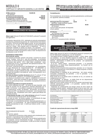 MODULO II
CAPITULO VI: IMPUESTO GENERAL A LAS VENTAS
37
Jr. Natalio Sanchez Nº 220 - Of.1006, Jesus Maria (Alt. Cdra.5 de Av. Arenales y/o Arequipa) Tel.:330-0074 - TeleFax: 332-7881-Cel.: 9999-74215/9927-60346 -
Informes@estudiosaavedrat.com estudio_saavedrat@hotmail.com / estudio_saavedrayasociados@hotmail.com - www.estudiosaavedrat.com
20 Mercaderías 50,000.00
201Almacén
94 Gastos de administración 818.00
61 variaciones de existencias 50,000.00
79 Cargas Imp. a cuentas de costo 818.00
x/04 Por el destino de las mercaderías
al almacén y el I.G.V considerado como gasto
_____________x_______________
(Base Legal:Articulo 23º del D.S. Nº 055-99-EF y articulo 6º numeral 6
del reglamento)
La empresa data servicie S.R.L dedicada a la venta de computadoras
y accesorios y prestación de servicios de mantenimiento a los mismos
con fecha 30 de junio del 2008 realiza la venta de una computadora
Pentium XI, por un valor de $ 1,600 cubriendo un año de garantía, al
cabo de 5 meses dicho aparato sufre un desperfecto el cual es
subsanado mediante el cambio de piezas y los repuestos y un
exhaustivo servicio de mantenimiento del computador; los cuales han
sido gratuitos a medito de la garantía existe, el valor de adquisición de
los repuestos es de S/. 90.00.
INCIDENNCIATRIBUTARIA
De la venta de bienes
Con respecto al impuesto general a las ventas la venta en el país de
bienes muebles como es el caso del computador se encuentra
gravada con dicho impuesto en consecuencia al 30 de junio del 2008
la empresa data service S.R.L. debe haber considerado como
impuesto bruto el I.G.V. en la venta del bien aplicando la tasa de 19%
sobre el valor de los US$ ,600
Así mismo conforme al artículo 5º del Reglamento de comprobantes
de pago, Resolución de Superintendencia Nº 077-99/SUNAT; la
transferencia de bienes muebles dará lugar a la emisión de un
comprobante de pago pudiendo ser este una factura si el adquiriente
es sujeto del impuesto o una boleta de venta si el adquiriente es un
consumidor final.
Del retiro de bienes (cambio de piezas) articulo 3º y artículo 15º del
D.S. Nº 055-99-EF articulo 2º y 5º numeral 6 de reglamento.
En efecto se considerara venta según lo establecido en el D.S. Nº
0555-99-EF entre otros conceptos el retiro de bienes considerado
como tal a todo acto por el que se transfiere la propiedad de bienes a
título gratuito.
De la base imponible en el registro de bienes
Así mismo tratándose del retiro de bienes de base imponible será
fijada de acuerdo con las operaciones onerosas efectuadas por el
sujeto con terceros en su defecto se aplicara el valor de mercado.
En consecuencia el retiro de almacén del repuesto se encontrara
gravado con el IFV que deberá ser considerado como impuesto bruto
no pudiendo este considerado como costo o gasto para efectos del
impuesto a la renta.
Comprobantes de pago en el retiro de bienes (articulo 5º numeral
2º y articulo 8 de la resolución de Nº 007-99 /SUNAT).
En el caso de retiro de bienes muebles el comprobante de pago
deberá emitirse en la fecha que se efectúa el retiro.
Por otro lado en la transferencia del bien efectuada gratuitamente se
consignara e el comprobante de pago la leyenda de transferencia
gratuita precisándose el valor d venta que hubiera corrido a dicha
operación.
Calculo del IGV.
Valor de adquisición del requisito S/. 90.00
I.G.V. 16.20
Del servicio gratuito:
La presentación de servicios a titulo gratuito será considerada como
operación no gravada por tanto no afecta al IGV.
Asimismo la presentación de servicios que se efectué gratuitamente
se consignara de los comprobantes de pago la leyenda “servicio
prestado gratuitamente precisándose el valor de la venta, el importe
del servicio prestado”.
Contabilización:
Por la transferencia de los bienes y servicios gratuitamente, se efectuaran
los siguientes asientos contables.
_____________x_____________ S/. S/.
65 Cargas diversas de gestión 90.00
658 Otras cargas diversa de gestión
26 Suministros diversos 90.00
261Almacén
x/x Por el retiro de la piezas de respuesta
a título gratuito
________________x____________
64 Tributos 16.20
641 Impuesto Gral.Alas vetas
40 Tributos para pagar 16.20
401 Gobierno central
4011 I.G.V.
x/x Por el I.G.V. que grava el retiro de bienes
(Base Legal: artículo 23º del D.S. Nº 055-99-EF articulo 6º numeral 6.2 del
D.S. Nº 029-94-EF modificado por D.S. Nº 136-96-EF).
Una editora de libros, revistas, papeles de regalo y otros desea saber
que establece la norma tributaria respecto al crédito fiscal a utilizar
cuando se realizan operaciones gravadas y no gravadas y no es posible
demorar fehacimiento el destino de las compras con operaciones
menores a doce meses.
Si la Cia editora realiza operaciones gravadas y no gravadas
determinaran el crédito fiscal proporcionalmente en función con el
siguiente procedimiento
I).Determinaran el importe de las operaciones gravadas con el impuesto
asi como las exportaciones de los últimos 12 meses incluyendo el mes al
que corresponde el crédito.
II).Determinaran la totalidad de las operaciones del mismo periodo
acumulado considerando las gravadas y las no gravadas y las
exportaciones si la hubiese.
III).El monto de I) se dividirá entre el obtenido en II) y el cociente se
multiplicara por cien (100 ).
IV).El porcentaje se aplicara al crédito fiscal de las adquisiciones
gravadas resultando asi el crédito fiscal del mes.
Basta que la Cia cuando menos una vez en el periodo mencionado haya
obtenido operaciones gravadas y no gravadas aplicara todo este
procedimiento del I) al IV).
Tratándose de contribuyentes que tengan menos de doce meses de
actividad el periodo deberá computarse desde el mes en que inicio sus
actividades así no reúna los 12 meses esto no quita que incluyan el mes
al que corresponda el crédito hasta completar el periodo de doce meses.
Cuadro de operaciones de enero a mayo 2008
CASO Nº 72
OPERACIONES NO GRAVADAS
CASO Nº 73
DEL CREDITO FISCAL
SUJETOS QUE REALIZAN OPERACIONES
GRAVADAS Y NO GRAVADAS
Contribuyente Régimen general
Inicio de actividad 01.01.09
Compras del mes de mayo08 S/. 40,000.00
I.G.V.de las compras S/. 7,600.00
Ventas del mes de mayo 08 S/. 68,000.00
I.G.V. de las ventas S/. 12,920.00
Ventas no gravadas del mes S/. 30,000.00
MES/ANO OPERACIONES
GRAVADAS
OPERACIONES NO
GRAVADAS
TOTAL
Enero2008 S/. 45,000.00 S/. 12,000.00 S/. 57,000.
Febrero 2008 52,000.00 15,000.00 67,000.
Marzo 2008 56,000.00 17,000.00 73,000.
Abril 2008 60,000.00 20,000.00 80,000.
Mayo 2008 68,000.00 30,000.00 98,000.
TOTAL S/.281,000.00 S/. 94,000.00 S/. 375,000
 