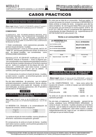 (Base Legal: Articulo 1º del D.S. Nº 055-99-EF y articulo 2º numeral 1,
inciso a), del D.S.Nº 029-94-EFmodificado por D.S. Nº 136-96-EF)
COMENTARIO
LA VENTA EN EL PAÍS DE BIENES MUEBLES UBICADOS EN EL
TERRITORIO NACIONAL QUE SE REALICE EN CUALQUIERA DE
LAS ETAPAS DEL CICLO DE PRODUCCIÓN Y DISTRIBUCIÓN
SEAN ESTOS NUEVOS O USADOS INDEPENDIENTEMENTE DEL
LUGAR EN QUE SE CELEBRE EL CONTRATO O DEL LUGAR EN QUE
SE REALICE ALPAGO .
1. Están consideradas como operaciones gravadas la
venta en el país de bienes muebles.
En virtud al Articulo1º, inciso a), Primer párrafo, del D.S. Nº
13696- EF del impuesto general a las ventas, la venta en el
país de bienes muebles son consideradas como
OPERACIONES GRAVADAS.
Asimismo el D.S. Nº 029-94-EF modificado por D.S. Nº
136-96-EF, Articulo 2º Numeral 1 inciso a) dispone que:
“son consideradas como operaciones gravadas la venta en
el país de bienes muebles ubicados en el territorio nacional
que se realice en cualquiera de las etapas del ciclo de
producción y distribución sean estos nuevos o usados
independientemente del lugar en que se celebre el
contrato o del lugar en que se realice el pago ”.
En consecuencia, la venta en el país de bienes muebles,
ya sean nuevos o usados se encontrara gravada con el
impuesto general de las ventas.
De otro lado tratándose de personas que no realicen
actividad empresarial y realicen venta de bienes afectos,
serán considerados como sujeto del impuesto en tanto
sean habituales en dichas operaciones (Art. 9º penúltimo
párrafo del D.S. Nº 005-99-EF).
(Base Legal: Articulo1º, inciso a) del D.S.Nº055-9-EF y Articulo 2º,
numeral1, inciso a) del D.S. Nº 029-94-EF Modificado por D.S. Nº 136-
69-E)
LA MODENA S.A. Dedicada a la comercialización de
equipos de computo, vende un equipo por:
“La venta en el país de viene muebles nuevos ubicados en
el territorio nacional es una operación gravada”.
En consecuencia, la venta en el país de bienes muebles
sean estos nuevos o usados se encuentran gravadas en el
impuesto general a las ventas.
MODULO II
CAPITULO VI: IMPUESTO GENERAL A LAS VENTAS
02
DEL AMBITO DE APLICACIÓN DEL IMPUESTO Y DEL NACIMIENTO
DE LA OBLIGACION TRIBUTARIA – OPERACIONES GRAVADAS
CASOS PRACTICOS
En vista que se trata de un consumidor final que realiza la
compra de equipo de computo, la empresa LA MODERNA S.A
Debe emitirse un boleta de venta consignado para ello los
datos completos de don Augusto Salas Pérez que ya se trata
de una venta por una venta por un monto superior al 50 % de
la UIT (S/.1,500.00), esto en cumplimiento del reglamento de
comprobantes de pago (Resolucion de superintendencia Nº
007-99/ SUNAT.Art.8, subnumeral 3.10).
Venta a un consumidor final
Jr. Natalio Sanchez Nº 220 - Of.1006, Jesus Maria (Alt. Cdra.5 de Av. Arenales y/o Arequipa) Tel.:330-0074 - TeleFax: 332-7881-Cel.: 9999-74215/9927-60346 -
Informes@estudiosaavedrat.com estudio_saavedrat@hotmail.com / estudio_saavedrayasociados@hotmail.com - www.estudiosaavedrat.com
(Base Legal: Articulo 1º, inciso a) del D.S. Nº055-99-EF y articulo 2º,
numeral 1, inciso a) del D.S. Nº 029-94-EF modificado por D.S Nº 136-96-ef)
La CIA. COMPUTRONICS S.A tiene como activo fijo
equipos de computo y vende un equipo que está totalmente
depreciado por:
Valor de venta US$ 1,000.00
I.G.V. 190.00
Precio de venta US$ 1,190.00
“la venta en el país de bienes muebles usados en una
operación gravada”.
De otro lado, el reglamento del impuesto general de las
ventas, establece como OPERACIONES GRAVADAS la
venta en el país de bienes muebles ubicados en el territorio
nacional que se realice en cualquiera de las etapas del ciclo
de producción y distribución, sean estos nuevos o usados,
independientemente del lugar en que se celebre el contrato
o del lugar en que se realice el pago.
I GASTOS
LA MODERNA S.A.
Av.Larco 1550 – Miraflores
Lima 12 de febrero de 2009
Señor(es): Augusto Salas Perez
Dcto. De Identidad: D.N.I. Nº 07320651
Direccion Av.los Jazmines Nº 820-Ate
Cant
.
Detalle Precio
Unitario
Precio de Venta
01 Equipo de computo - marca “TEM”
Son: Dos mil novecientos cincuenta y 00/100 Nuevos Soles
S/.2,975
S/.2,975
R.U.C. 20100222554
BOLETA DE VENTA
055-Nº 03800
CASO Nº 01
LA VENTA EN EL PAIS DE BIENES MUEBLES A UN
CONSUMIDOR FINAL
CASO Nº 02
LA VENTA EN EL PAIS DE BIENES MUEBLES QUE
CONSTITUYEN ACTIVO FIJO DE LA EMPRESA
Valor de venta S/.2,500.00
IGV 475.00
Precio de venta S/.2,975.00
 