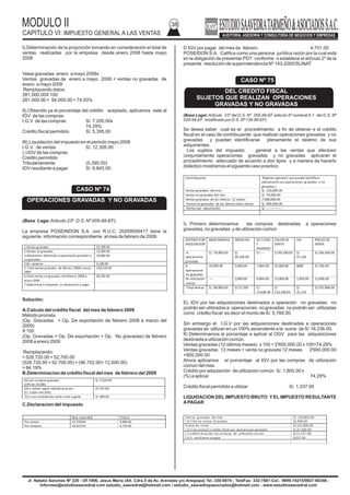 MODULO II
CAPITULO VI: IMPUESTO GENERAL A LAS VENTAS
38
Jr. Natalio Sanchez Nº 220 - Of.1006, Jesus Maria (Alt. Cdra.5 de Av. Arenales y/o Arequipa) Tel.:330-0074 - TeleFax: 332-7881-Cel.: 9999-74215/9927-60346 -
Informes@estudiosaavedrat.com estudio_saavedrat@hotmail.com / estudio_saavedrayasociados@hotmail.com - www.estudiosaavedrat.com
I).Determinación de la proporción tomando en consideración el total de
ventas realizadas por la empresa desde enero 2008 hasta mayo
2008
Vetas gravadas enero a mayo 2008x
Ventas gravadas de enero a mayo 2008 + ventas no gravadas de
enero a mayo 2008
Remplazando datos:
281,000.00X 100
281,000.00 + 94,000.00 = 74.93%
II).Obtenido ya el porcentaje del crédito aceptado, aplicamos este al
IGV de las compras:
I.G.V de las compras S/. 7.200.00x
74.29%
Crédito fiscal permitido S/. 5,395.00
III).Liquidación del impuesto en el periodo mayo 2008
I.G.V. de ventas S/. 12,395.00
(-) IGV de las compras
Crédito permitido
Tributariamente (5,395.00)
IGV resultante a pagar S/. 6,845.00
(Base Lega:Articulo 23º D.S. Nº 005-99-EF).
La empresa POSEINDON S.A. con R.U.C. 20269500417 tiene la
siguiente información correspondiente al mes de febrero de 2009.
Solución:
A.Calculo del crédito fiscal del mes de febrero 2009
Método prorrata
(Op. Gravadas + Op. De exportación de febrero 2008 a marzo del
2009)
X 100
(Op. Gravadas + Op. De exportación + Op. No gravadas) de febrero
2008 a enero 2009
Remplazando:
= 528,720.00 + 52,700.00
(528.720.00 + 52.700.00) + (96.702.00+ 12,500.00)
= 84.19%
B.Determinacion de crédito fiscal del mes de febrero del 2009
C.Declaracion del impuesto
D.IGV por pagar del mes de febrero 4,751.00
POSEIDON S.A. Califica como una persona jurídica razón por la cual está
en la obligación de presentar PDT conforme o establece el artículo 2º de la
presente resolución de superintendencia Nº 143-2000/SUNAT.
(Base Legal: Articulo 23º del D.S. Nº 055-99-EF articulo 6º numeral 6.1 del D.S. Nº
029-94-EF modificado por D.S. Nº 136-96-EF).
Se desea saber cual es el procedimiento a fin de obtener e el crédito
fiscal en el caso de contribuyente que realizan operaciones gravadas y no
gravadas y puedan identificarse plenamente el destino de sus
adquirientes.
Los sujetos del impuesto general a las ventas que efectúen
conjuntamente operaciones gravadas y no gravadas aplicaran el
procedimiento adecuado de acuerdo a dos tipos y a manera de hacerlo
didáctico mostramos el siguiente caso practico.
I). Primero determinamos las compras destinadas a operaciones
gravadas, no gravadas y de utilización común
EL IGV por las adquisiciones destinados a operación no gravadas no
podrán ser utilizados a operaciones no gravadas no podrán ser utilizadas
como crédito fiscal es decir el monto de S/. 5,760.00.
Sin embargo el I.G.V por las adquisiciones destinadas a operaciones
gravadas se utilizan en un 100% ascendente a la suma de S/.16.236.00.
II) Determinamos el porcentaje a aplicar al OGV para las adquisiciones
destinada a utilización común.
Ventas gravadas (12 últimos meses) x 100 = 2'600.000.00 x 100=74.29%
Ventas gravadas 12 meses + venta no gravada 12 meses 2'600.000.00
+900,000.00
Ahora aplicamos el porcentaje al IGV por las compras de utilización
común del mes.
Crédito por adquisición de utilización común S/. 1,800.00 x
(%) a aplicar 74.29%
Crédito fiscal permitido a utilizar S/. 1,337.00
LIQUIDACION DEL IMPUESTO BRUTO Y EL IMPUESTO RESULTANTE
APAGAR
CASO Nº 74
OPERACIONES GRAVADAS Y NO GRAVADAS
1.Ventas gravadas 52,700.00
2.Ventas no gravadas 12,500.00
3.Adquisicion destinada a operaciones gravadas y
no gravadas
29,600.00
4.IG: compras 5,328.00
5. Total ventas gravadas de febrero 2008 a enero
2009
528,720.00
6.Total ventas no gravadas de febrero 2008 a
enero2009
96,702.00
7.Determinar e impuesto, su declaracióny pago
IGV por compras gravadas
(19% de 29,600)
S/. 5.624.00
IGV a utilizar según método prorrata
(S/. 5,624 x 84.19%)
(4,735.00)
IGV a ser considerado como costo o gasto S/. 889.00
Base imponible Tributo
Por ventas: 52,700.00 9,486.00
Por compras: 24,922.00 4,735.00
CASO Nº 75
DEL CREDITO FISCAL
SUJETOS QUE REALIZAN OPERACIONES
GRAVADAS Y NO GRAVADAS
Contribuyente Régimen general ( que puede identificar
plenamente sus operaciones gravadas y no
gravadas )
Ventas gravadas del mes S/. 120,000.00
Ventas no gravadas del mes S/. 70,000.00
Ventas gravadas de los últimos 12 meses 2’600,000.00
Ventas no gravadas de los últimos doce meses S/. 900.000.00
Ventas por exportación S/. ---------------
DESTINO POR
ADQUISICION
MERCADERIAS SERVICIOS ACT.FIJOS
Y
DIVERSOS
VALOR DE
VENTA
IGV PRECIO DE
VENTA
A
operaciones
gravadas
S/. 70,000.00 S/.
20,200.00
S/.---- S/.90,200.00 S/.
17,138
S/.106,436.00
A
operaciones
no gravadas
20,000.00 5,000.00 7,000.00 32,000.00 6080 37,760.00
De utilización
común
--- 2,000.00 8,000.00 10,000.00 1,900.00 11,800.00
Total ventas S/. 90.000.00 S/.27,200 S/.
15,000.00
S/.
132,200.00
S/.
25,118
S/.155,996.00
Ventas gravadas del mes S/. 120,000.00
I.G.V De las ventas Gravadas 22,800.00
Precio de venta S/.142,800.00
I.G.V de ventas(-) crédito fiscal por operaciones gravadas S/.21,600.00
(-) crédito fiscal por las compras de utilización común S/.(1,337.00)
I.G.V. resultante a pagar 4,027.00
 