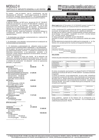 MODULO II
CAPITULO VI: IMPUESTO GENERAL A LAS VENTAS
39
Jr. Natalio Sanchez Nº 220 - Of.1006, Jesus Maria (Alt. Cdra.5 de Av. Arenales y/o Arequipa) Tel.:330-0074 - TeleFax: 332-7881-Cel.: 9999-74215/9927-60346 -
Informes@estudiosaavedrat.com estudio_saavedrat@hotmail.com / estudio_saavedrayasociados@hotmail.com - www.estudiosaavedrat.com
En nuestro caso se aprecia que el contribuyente por sus
adquisiciones de utilización común pago la suma de S/. 1,800.00
por el IGV Sin embargo utiliza solamente S/. 1,337.00 dicha diferencia
no utilizada como crédito deberá utilizarse como COSTO O GASTO.
COMENTARIOS:
A partir de 1 de enero de 1997 con la decisión de D.S. Nº 136-96-EF
modificado parcialmente por el D.S. Nº 064-2000-EF establece que
dicha comunicación se considera como efectuada con la sola
presentación de la declaración, pago del impuesto respectivo pero
siempre que se haya contabilizado por separado las operaciones
gravadas y de exportación y las operaciones no gravadas.
En efecto el primer cuarto que mostramos nos permite distinguir la
contabilización separada clarificando sus adquisiciones de la
siguiente manera.
1 . En destinadas a ser utilizadas exclusivamente en a realización de
OPERACIONES GRAVADAS
2 . En destinadas a ser utilizadas exclusivamente en la realización de
OPERACIONES NO GRAVADAS
3 . En destinados a administración de utilización común es decir
conjuntamente en OPERACIONES GRAVADAS Y NO GRAVADAS.
Asi los sujetos del impuesto que puedan demostrar fehacientemente
que determinados bienes, servicios y contratos de construcción son
destinados exclusivamente a sus operaciones gravadas y de
exposición podrán utilizarse adquisición de dichos bienes, servicios y
contratos de construcción.
Una vez obtenido el monto que resulte de la aplicación del
mecanismo señalado para obtener el porcentaje de las ventas se le
adicionara el que resulte de aplicar el aducciones de bienes servicios
y contratos de construcción de utilización común en operaciones
gravadas y no gravadas.
___________x__________ S/. S/.
60 Compras 90.000.00
601 Mercaderías
6011 Gravados 70.000.00
6012 Gravados 20.000.00
63 Servicios prestados por terceros 27,200.00
634 mantenimiento y reparación
6341Gravados 20,200.00
6342No gravadas 5,000.00
6343 Utiliz. Común 2,000.00
64Tributos 4,593.00
641 I.G.V
6412 No gravadas 4,500.00
6413 Utiliz. Común 93.00
33 Inmuebles Maq. y equipo 16,630.00
336 Equipos diversos
33621 No gravados 7,000.00
33622 I.G.V. 1,260.00
336331 Utiliz. Común 8,000.00
33632 I.G.V. 370.00
40 Tributos por pagar 17,573.00
401 I.G.V
42 Proveedores 155,996.00
421 Facturas por pagar
____________x_____________
B Por las ventas:
__________x_________ S/. S/.
12 Clientes 211,600.00
40 Tributos por pagar 21,600.00
401 Gobierno central
401.1 I.G.V.
70 Ventas 190.000.00
701 Mercaderías
7011Grvada 120.000.00
7012 No gravadas 70.000.00
_____________x__________
(Base Legal:articulo 24º 4to párrafo, D.S. Nº 055-99-EF numeral 12 articulo 6º del
D.S. Nº 029-94-EFsustituido por el articulo 26º del D.S. Nº 064-2000-EF).
La Cia. LosAlcones S.A. contribuyente de régimen general a ingresado en
un proceso de reorganización atreves de una estación por absorción.
Se sabe que los activos y pasivos correspondientes al bloque patrimonial
de los Alcones S.A. quedara transferido en un 35 % a la Cia. Ventura
S.A. y un 65% a la Cia. Gravados S.A.
El bloque patrimonial transferido es de S/.750.550.00
Asimismo no existe pacto expreso de la distribución distinta del crédito
fiscal.
Se pide determinar la proporción de crédito que le corresponde a la Cia.
Ventura S.A. se sabe que la Cia. Cuenta con la siguiente información:
SOLUCION:
Aefecto de poder entenderles mostramos un cuadro didáctico.
En virtud a lo presente en el numeral 12 articulo 5º del D.S. Nº 029-94-EF
sustituido por el articulo 26º del D.S. Nº 064-2000-EF nos desea a entender
lo siguiente.
La norma en mención lo que pretende decir es que a cada compañía le
corresponde la proporción del crédito fiscal relacionada con la proporción
del activo que su bloque patrimonial representa frente al total de activo
transferido en el presente caso el total del activo transferido asciende a la
suma de 750.550. por lo tanto el crédito fiscal que le corresponda a cada
compañía es lo siguiente:
Como podemos apreciar al Cia Ventura S.A. le corresponde e S/.
33,250.00 de crédito fiscal y a la Cia. Granados S.A. le corresponde de
crédito fiscal la suma de S/. 750.00.
CASO Nº 76
UTILIACION DEL CREDITO FISCAL EN EL CASO
DE REORGANIZACION DE EMPRESAS (ESCICION
POR ABSORCION)
BALANCE GENERAL
Al 31.12.08
(Expresado en nuevos soles)
TOTALACTIVO 750,550.00(*)TOTAL PASIVO 562,913.00
TOTAL PATRIMINIO 187,637.00
750,550.00 750.550.00
EMPRESA QUE RECIBE LA
TRANSFERENCIA
PORCENTAJE TRANSFERIDA ACTIVOTRANSFERIDO
Cia. Ventura S.A. 35% 262,693.00
Cia. Granados S.A. 65% 487,857.00
Total Bloque Patrimonial
transferido
100% 750,550.00
EMPRESA QUE RECIBE LA
TRANSFERENCIA
IMPORTE SEGÚN
PROPORCION DEL
ACTIVO
PORCENTAJE (%) CREDITO FISCAL
Cia. Ventura S.A. S/.262.693.00 35 S/.95,000.00x 35%
= S/.33,250.00
CIA.Granados S.A. S/. 487,857.00 65 S/. 95,000.00x 65%
= S/. 61,750.00
Totales S/.750,550.00 100 S/. 95,000.00
 