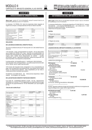 MODULO II
CAPITULO VI: IMPUESTO GENERAL A LAS VENTAS
42
Jr. Natalio Sanchez Nº 220 - Of.1006, Jesus Maria (Alt. Cdra.5 de Av. Arenales y/o Arequipa) Tel.:330-0074 - TeleFax: 332-7881-Cel.: 9999-74215/9927-60346 -
Informes@estudiosaavedrat.com estudio_saavedrat@hotmail.com / estudio_saavedrayasociados@hotmail.com - www.estudiosaavedrat.com
(Base Legal: articulo 27º D.S. Nº 055-99-EF articulo7º numeral 4 del D.S. Nº
029-94-EFmodificado por el D.S. Nº 136-86-EF).
La empresa EL ROSAL S.A. tiene los siguientes datos respecto al
registro de compras correspondientes al mes de febrero de 2009.
SOLUCION:
DE LAS DEDUCCIONES DELCREDITO FISCAL
Tal como lo señala el artículo 27º de la ley del I.G.V. del crédito fiscal se
deducirá.
1.El impuesto bruto correspondiente al importe de los descuentos
que el sujeto (EL ROSAL S.A.) haya obtenido con posterioridad a la
emisión del comprobante de pago que respalde la administración que
origina dicho crédito fiscal presumiendo sin admitir prueba
encontrarlo que los descuentos obtenidos operan en proporción a la
base imponible en el respectivo comprobante.
Los descuentos son aquellos que no contribuyan retiro de bienes.
2.El impuesto bruto correspondiente a la parte proporcional del valor
de los bienes que el sujeto haya devuelto.
3.El exceso del impuesto bruto consignado en los comprobantes de
pago que correspondan a las adquisiciones que originan dicho crédito
fiscal. Las deducciones deberán estar respaldadas por las notas e
crédito que emite el vendedor (proveedor)
Si hablamos de crédito fiscal las deducciones respectivas deben
realizar en el registro de compras.
DE LAS NOTAS DE CREDITOYNOTAS DE CREDITO
Las notas de contabilidad deberán cumplir con las disposiciones
señaladas en el articulo 10º del reglamento de comprobantes de pago
resolución de superintendencia Nº 007-99/SUNAT (ver caso Angelito
Nº 79).
Calculo del crédito fiscal
(Base Legal: articulo 29º D.S. Nº 005-99-EF articulo8º numeral 1 del D.S. Nº 029-94-
EFmodificado por D.S. Nº 136-96-EF).
La empresa distribuidora de artículos deportivos “EL BALON S.A.” compra
mercaderías a la empresa”DEPORTES S.A.” sus ventas son a nivel
nacional a la cadena de tiendas “ELBOCON S.A.”
Determinar el impuesto a pagar:
DATOS:
1. Regisro de compras
2. Regisro de ventas
LIQUIDACION DELIMPUESTO GENERALALAS VENTAS
ASIENTOS CONTABLES
________________x________________ S/. S/.
60 Compras 117,600.00
601 Mercaderías
40 Tributos por pagar 22344.00
401 Gobierno central
4011 I.G.V.
42 Proveedores 139,933
421 Facturas por pagar
x/x Por el registro de las compras
efectuadas
________________x________________
12 Clientes 181,951.00
121 facturas por cobrar
70 Ventas 152,900.00
701 Mercaderías
X/x Por las ventas de mercaderías efectuadas
________________x___________
_______
Al mes siguiente realizara el pago del impuesto conforme el cronograma de
pago de obligaciones según ultimo digito de RUC.
_________________x_______________
40 Tributos por pagar 6,707.00
401 Gobierno central
4011 I.G.V.
10 Caja y Bancos 6,707.00
101Caja
x/x Por el pago de l I.G.V.
__________________x_______________
CASO Nº 80
DEDUCCIONES AL CREDITO FISCAL
Valor de venta I.G.V
1.Administracionde bienes S/.270,600.00 51,414.00
2.Adquisicion de servicios 52,000.00 9,880.00
3.Devolucion de mercaderías a
proveedores según notas de
crédito
29,750.00 5,652.50
4.Descuentos obtenidos según
notas de crédito
4,936.00 937.84
5.Interese de financiamiento
según nota de debito
16,380.00 3,112.20
Se pide determinar el crédito fiscal del mes de febrero de 2009
Base imponible Tributo
A.Por adquisiciones 322,600.00 58,068.00
1.Adquisiciones
de bienes
270.000.00 48,708.00
2.Adquisiciones
de servicios
52,000.00 9,360.00
B.Adiciones al registro de compras 16,380.00 2,48.48
3. Interes de
financiamiento
según nota de
debito
16,380 2,948.40
Subtotal 338,080.00 61,010.00
C.Deducciones al
crédito fiscal
(34,686.00) (6,243.48)
4.Devolucion de
mercaderías
según nota de
crédito
29,750.00 5,355.00
5.Descuentos
obtenidos según
nota de crédito
4,936.00 888.48
34,686.00 6,243.48
304,204.00 54,772.92
CASO Nº 81
DETERMINACON DEL IMPUESTO A PAGAR
Valorcompra I.G.V. Total Compras
117,600.00 22,344.00 139,933.00
Valor compra I.G.V. Total Compras
152,900.00 29,051.00 181,951.00
Base imponible Tributo
Por las ventas efectuadas en el
país a la empresa “ELBOCON
S.A”
S/. 152,900.00 29,051.00
Por las compras efectuadas a la
empresa “DEPORTES S.A.”
(117,600.00) 22,344.00
Total a pagar S/. 6,707.00
 