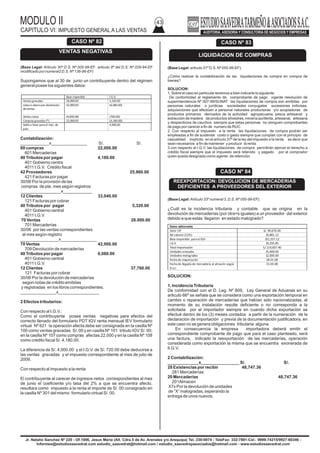 MODULO II
CAPITULO VI: IMPUESTO GENERAL A LAS VENTAS
43
Jr. Natalio Sanchez Nº 220 - Of.1006, Jesus Maria (Alt. Cdra.5 de Av. Arenales y/o Arequipa) Tel.:330-0074 - TeleFax: 332-7881-Cel.: 9999-74215/9927-60346 -
Informes@estudiosaavedrat.com estudio_saavedrat@hotmail.com / estudio_saavedrayasociados@hotmail.com - www.estudiosaavedrat.com
(Base Legal: Articulo 30º D.S. Nº 005-99-EF articulo 8º del D.S. Nº 029-94-EF
modificado por numeral2 D.S. Nº 136-96-EF)
.
Supongamos que al 30 de junio un contribuyente dentro del régimen
general posee los siguientes datos:
Contabilización:
____________x_______________ S/. S/.
60 compras 22,000.00
601 Mercaderías
40 Tributos por pagar 4,180.00
401 Gobierno centra
4011 I.G.V. Crédito fiscal
42 Proveedores 25,960.00
421 Facturas por pagar
30/06 Por la provisión de las
compras de pte. mes según registros
_________________x____________
12 Clientes 33,040.00
121 Facturas por cobrar
40 Tributos por pagar 5,320.00
401 Gobierno central
4011 I.G.V
70 Ventas 28.000.00
701 Mercaderías
30/06 por las ventas correspondientes
al mes según registro
________________x_______________
70 Ventas 42,000.00
709 Devolución de mercaderías
40 Tributos por pagar 6,080.00
401 Gobierno central
4011 I.G.V.
12 Clientes 37,760.00
121 Facturas por cobrar
30/06 Por la devolución de mercaderías
según notas de crédito emitidas
y registradas en los libros correspondientes.
_______________x_________________
2 Efectos tributarios:
Con respecto al I.G.V.:
Como el contribuyente posee ventas negativas para efectos del
correcto llenado del formulario PDT IGV renta mensual IEV formulario
virtual Nº 621 la operación afecta debe ser consignada en la casilla Nº
100 como ventas gravadas S/. 00 y en casilla Nº 101 tributo IGV S/. 00;
en la casilla Nº 107 como compras afectas 22.000 y en la casilla Nº 108
como crédito fiscal S/. 4,180.00.
La diferencia de S/. 4,000.00 y el I.G.V. de S/. 720.00 debe deducirse a
las ventas gravadas y el impuesto correspondiente al mes de julio de
2009.
Con respecto al impuesto a la renta:
El contribuyente al carecer de ingresos netos correspondientes al mes
de junio el coeficiente y/o tasa del 2% a que se encuentra afecto,
resultara como impuesto a la renta el importe de S/. 00 consignado en
la casilla Nº 301 del mismo formulario virtual S/. 00.
(Base Legal: articulo 31º D.S. Nº 055-99-EF).
¿Cómo realizar la contabilización de las liquidaciones de compra en compra de
bienes?
SOLUCION:
1. Sobre el caso en particular tenemos a bien indicarle lo siguiente:
De conformidad al reglamento de comprobante de pago vigente resolución de
superintendencia Nº 007-99/SUNAT las liquidaciones de compra son emitidas por
personas naturales o jurídicas sociedades conyugales sucesiones indivisas,
adquisiciones que efectúen a personal naturales productoras y/o acopiadoras de
productos primarios derivados de la actividad agropecuaria, pesca artesanal y
extracción de madera de productos silvestres, minería auriferita, artesanal, artesana
y desperdicios de cauchos siempre que estas personas no otorguen comprobantes
de pago por carecer a fin de numero de RUC.
2. Con respecto al impuesto a la renta las liquidaciones de compra podrán ser
empleadas a fin de sustentar costo o gasto siempre que cumplan con el principio de
casualidad implícito en el artículo 37º de la ley del impuesto a la renta es decir que
sean necesarios a fin de mantener y producir la renta.
3.con respecto al I.G.V. las liquidaciones de compra permitirán ejercer el derecho a
crédito fiscal siempre que el impuesto será retenido y pagado por el comprador
quien queda designado como agente de retención.
(Base Legal: Articulo 33º numeral 3, D.S. Nº 055-99-EF).
¿Cuál es la incidencia tributaria y contable que se origina en la
devolución de mercaderías (por otra<s iguales) a un proveedor del exterior
debido a que estas llegaron en estado malogrado?
SOLUCION:
1. Incidencia Tributaria
De conformidad con el D. Leg. Nº 809, Ley General de Aduanas en su
articulo 66º se señala que se considera como una exportación temporal en
cambio o reparación de mercaderías que habían sido nacionalizadas, al
momento de su instalación resulte deficiente o no corresponda a la
solicitada por el importador siempre en cuando dicha exportación se
efectué dentro de los (3) meses contados a partir de la numeración de la
declaración de importación y previa de la documentación justificadora, en
este caso no se genera obligaciones tributaria alguna.
En consecuencia la empresa importadora deberá emitir el
correspondiente comprobante de pago que para el caso planteado, será
una factura, indicado la reexportación de las mercaderías, operación
considerada como exportación la misma que se encuentra exonerada de
lI.G.V.
2 Contabilización:
_____________x________________ S/. S/.
28 Existencias por recibir 48,747.36
281 Mercaderías
20 Mercaderías 48,747.36
201Almacen
X7x Por la devolución de unidades
de ”X” malogradas, esperando la
entrega de unos nuevos.
CASO Nº 82
VENTAS NEGATIVAS
Base imponible I.G.V.
Ventasgravadas 28,000.00 5,320.00
notaseabonopor devolución
deventas
32,000.00 (6,080.00)
Ventasnetas (4,000.00) (760.00)
Compras gravadas(*) 22,000.00 (4,180.00)
Saldoa favor para el mes de
julio
4,940.00
CASO Nº 83
LIQUIDACION DE COMPRAS
CASO Nº 84
REEXPORTACION: DEVOLUCION DE MERCADERIAS
DEFICIENTES A PROVEEDORES DEL EXTERIOR
Datos adicionales
Valor CIF S/. 90,676.00
Ad valoren (12%) 10,881.12
Base imponible para el IGV 101,557.12
I.G.V. 19,295.85
Total importación S/.119,837.40
Unidades enviadas 25,000.00
Unidades malogradas 12,000.00
Fecha de importación 28.01.08
Fecha de llegada de mercadería al almacén según
D.U.I
15.03.08
 