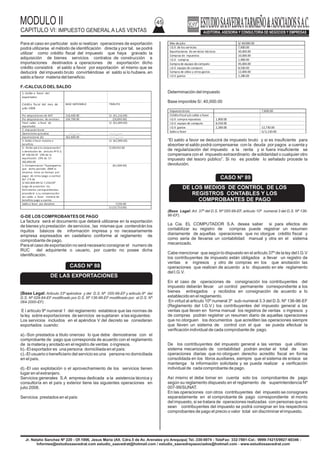 MODULO II
CAPITULO VI: IMPUESTO GENERAL A LAS VENTAS
45
Jr. Natalio Sanchez Nº 220 - Of.1006, Jesus Maria (Alt. Cdra.5 de Av. Arenales y/o Arequipa) Tel.:330-0074 - TeleFax: 332-7881-Cel.: 9999-74215/9927-60346 -
Informes@estudiosaavedrat.com estudio_saavedrat@hotmail.com / estudio_saavedrayasociados@hotmail.com - www.estudiosaavedrat.com
Para el caso en particular solo si realizan operaciones de exportación
podrá utilizarse el método de identificación directa y por tal, se podrá
utilizar como crédito fiscal del impuesto que haya gravado la
adquisición de bienes servicios contratos de construcción e
importaciones destinados a operaciones de exportación: dicho
crédito consistirá el saldo a favor por exportación el mismo que se
deducirá del impuesto bruto convirtiéndose el saldo si lo hubiere, en
saldo a favor materia del beneficio.
F.-CALCULO DELSALDO
G-DE LOS COMPROBANTES DE PAGO
La factura será el documento que deberá utilizarse en la exportación
de bienes y/o prestación de servicios , las mismas que contendrán los
riquitos básicos de información impresa y no necesariamente
empresa expresados en castellano conforme al reglamento de
comprobante de pago.
Para el caso de exportación no será necesario consignar el numero de
RUC del adquiriente o usuario, por cuanto no posee dicha
identificación.
(Base Legal: Articulo 33º apéndice y del D.S. Nº 055-99-EF y articulo 9º del
D.S. Nº 029-94-EF modificado por D.S. Nº 136-96-EF modificado por el D.S. Nº
064-2000-EF)
E l articulo 9º numeral 1 del reglamento establece que las normas de
la ley sobre exportaciones de servicios se sujetaran a las siguientes:
Los servicios incluidos en el apéndice V del decreto se consideran
exportados cuando:
a).-Son prestados a titulo oneroso lo que debe demostrarse con el
comprobante de pago que corresponda de acuerdo con el reglamento
de la materia y anotado en el registro de ventas o ingresos.
b).-El exportador es una persona domiciliada en el país:
c).-El usuario o beneficiario del servicio es una persona no domiciliada
en el país.
d).-El uso explotación o el aprovechamiento de los servicios tienen
lugar en el extranjero.
Servicios generales S.A empresa dedicada a la asistencia técnica y
consultoría en el país y exterior tiene las siguientes operaciones en
julio 2008.
Servicios prestados en el país:
Determinación del impuesto
Base imponible S/. 40,000.00
“El saldo a favor se deducirá de impuesto bruto y si es insuficiente para
absorber el saldo podrá compensarse con la deuda por pagos a cuenta y
de regularización del impuesto a la renta y si fuera insuficiente se
compensara con el impuesto extraordinario de solidaridad o cualquier otro
impuesto del tesoro público”. Si no es posible lo señalado procede la
devolución.
(Base Legal: Art. 37º del D.S. Nº 055-99-EF, articulo 10º numeral 3 del D.S. Nº 136-
96-EF).
La Cia. EL COMPUTADOR S.A. desea saber si para efectos de
contabilizar su registro de compras puede registrar un resumen
diariamente de aquellas operaciones que no otorgue crédito fiscal y
como seria de llevarse un contabilidad manual y otra en el sistema
mecanizado.
Cabe mencionar que según lo dispuesto en el articulo 37º de la ley del I.G.V
los contribuyentes de impuesto están obligados a llevar un registro de
ventas e ingresos y otro de compras en los que anotación las
operaciones que realicen de acuerdo a lo dispuesto en ele reglamento
del I.G.V.
En el caso de operaciones de consignación los contribuyentes del
impuesto deberán llevar un control permanente correspondiente a los
bienes entregados y recibidos en consignación de acuerdo a lo
establecido en el reglamento.
En virtud al articulo 10º numeral 3º sub-numeral 3.3 del D.S. Nº 136-96-EF
(Reglamento del I.G.V.) los contribuyentes del impuesto general a las
ventas que lleven en forma manual los registros de ventas o ingresos y
de compras podrán registrar un resumen diario de aquellas operaciones
que no otorguen los documentos que acrediten las operaciones siempre
que lleven un sistema de control con el que se pueda efectuar la
verificación individual de cada comprobante de pago.
De los contribuyentes del impuesto general a las ventas que utilicen
sistema mecanizado de contabilidad podrán anotar el total de las
operaciones diarias que no otorguen derecho acredito fiscal en forma
consolidada en los libros auxiliares, siempre que el sistema de enlace se
mantenga la información solicitada y se pueda realizar a verificación
individual de cada comprobante de pago.
Así mismo el debe tomar en cuenta solo los comprobantes de pago
según su reglamento dispuesto en el reglamento de superintendencia Nº
007-99/SUNAT.
En las operaciones con otros contribuyentes del impuesto se consignara
separadamente en el comprobante de pago correspondiente el monto
del impuesto, si se tratara de operaciones realizadas con personas que no
sean contribuyentes del impuesto se podrá consignar en los respectivos
comprobantes de pago el precio o valor total sin discriminar el impuesto.
1.-Saldo a favor del
exportador
Crédito fiscal del mes de
julio 2008
BASE IMPONIBLE TRIBUTO
Por adquisiciones de M.P 216,400.00 S/. (41,116.00)
Por adquisiciones de servicios 104,700.00 (19,893.00)
Total saldo a favor de
exportador
S/. (61,009.00)
2.-Impuesto bruto
Operaciones gravadas -----_------ -------_------
Exportaciones (A) 362,800.00 --------_------
3.-Saldo a favor materia a
beneficio
S/. (61,009.00)
4.- límite para la compensación
o devolución de articulo 4º D.S.
Nº 106-94-EF 19% de la
exportación 19% de S7.
362,800.00
S/.68,932.00
5.-Compenzacion “Supongamos
que dicho periodo 2008 la
empresa tiene un tiempo por
pagar de renta (pago a cuenta)
del 2 % de
S/.362,800.00=S/.7,256.00”
luego de presentar los
formularios correspondientes
procederá a su compensación
asi: saldo a favor materia de
beneficio pago a cuenta.
(61,009.00)
Saldo a favor por devolver 7,256.00
S/.(53,753.00)
CASO Nº 88
DE LAS EXPORTACIONES
Mes de julio S/.40.000.00
I.G.V. de los servicios 7,600.00
Exportaciones de servicios técnicos 50,000.00
Compras de repuestos 10,000.00
I.G.V. compras 1,900.00
Compra de equipo de computo 45,000.00
I.G.V. equipo de computo 8,550.00
Compra de útiles y otros gastos 12,000.00
I.G.V. gastos 2,280.00
Impuestobruto 7,600.00
Créditofiscal y/o saldo a favor
I.G.V. compra repuestos 1,900.00
I.G.V. equipo de computo 8,550.00
I.G.V. gastos 2,280.00 12,730.00
Saldoa favor S/.5,130.00
CASO Nº 89
DE LOS MEDIOS DE CONTROL DE LOS
REGISTROS CONTABLES Y LOS
COMPROBANTES DE PAGO
 