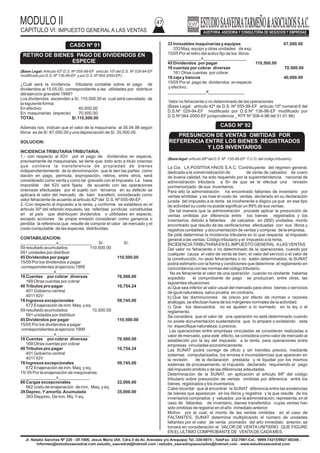 MODULO II
CAPITULO VI: IMPUESTO GENERAL A LAS VENTAS
47
Jr. Natalio Sanchez Nº 220 - Of.1006, Jesus Maria (Alt. Cdra.5 de Av. Arenales y/o Arequipa) Tel.:330-0074 - TeleFax: 332-7881-Cel.: 9999-74215/9927-60346 -
Informes@estudiosaavedrat.com estudio_saavedrat@hotmail.com / estudio_saavedrayasociados@hotmail.com - www.estudiosaavedrat.com
(Base Legal: Articulo 42º D.S. Nº 055-99-EF artículo 10º del D.S. Nº 029-94-EF
modificado por D.S. Nº 136-96-EF y por D.S. Nº 064-2000-EF).
¿Cuál será la incidencia tributaria contable sobre el pago de
dividendos al 15.05.00, correspondiente a las utilidades por distribuir
del ejercicio gravable 1999?
Los dividendos ascienden a S/. 110,500.00 el cual será cancelado de
la siguiente forma:
En efectivo: 40,000.00
En maquinarias (especie) 70,500.00
TOTAL S/.110,500.00
Además nos indican que el valor de la maquinaria al 30.04.98 según
libros es de S/. 67,000.00 y una depreciación de S/. 35.000.00.
SOLUCION:
INCIDENCIATRIBUTARIATRIBUTARIA:
1.- con respecto al IGV por el pago de dividendos en especie,
precisamente de maquinarias, se tiene que; todo acto a titulo oneroso
que conlleve la transferencia de propiedad de bienes
independientemente de la denominación que le den las partes como
dación en pago, permuta, expropiación, retiros, entre otros, será
considerado como venta y como tal gravado con el impuesto. La base
imponible del IGV será fijada de acuerdo con las operaciones
onerosas efectuadas por el sujeto con terceros en su defecto se
aplicara el valor del mercado de bien transferir, considerado como
valor fehaciente de acuerdo al articulo 42º del D.S. Nº 055-99-EF.
2.-Con respecto al impuesto a la renta, y conforme se establece en el
articulo 30º del referido impuesto, las referidas jurídicas constituidas
en el país que distribuyan dividendos o utilidades en especie,
excepto acciones de propia emisión consideran como ganancia o
perdida la referencia que resulte de comprar el valor de mercado y el
costo computable de las especies distribuidas.
CONTABILIZACION:
_______________x______________ S/. S/.
59 resultado acumulados 110,500.00
591 unidades por distribuir
45 Dividendos por pagar 110,500.00
15/05 Por los dividendos a pagar
correspondientes al ejercicio 1999
______________x______________
16 Cuentas por cobrar diversas 70,500.00
169 Otras cuentas por cobrar
40 Tributos pro pagar 10,754.24
401 Gobierno central
4011 IGV
76 Ingresos excepcionales 59,745.00
672 Enajenación de inm. Maq. y eq.
59 resultado acumulados 10,500.00
591 unidades por distribuir
45 Dividendos por pagar 110,500.00
15/05 Por los dividendos a pagar
correspondientes al ejercicio 1999
______________x______________
16 Cuentas por cobrar diversas 70,500.00
169 Otras cuentas por cobrar
40 Tributos pro pagar 10,754.24
401 Gobierno central
4011 IGV
76 Ingresos excepcionales 59,745.00
672 Enajenación de inm. Maq. y eq.
15/ 05 Por la enajenación de maquinarias
_______________x_____________
66 Cargas excepcionales 32,000.00
662 costo de enajenación de inm,. Maq. y eq.
39 Deprec.Yamortiz.Acumulada 35,000.00
393 Depprec. De inm. Mq.Yeq.
33 Inmuebles maquinarias y equipos 67,000.00
333 Maq. equipo y otras unidades de exp.
15/05 Por el retiro del activo fijo de los libros
______________x__________________
45 Dividendos por pagar 110,500.00
16 cuentas por cobrar diversas 70.500.00
161 Otras cuentas por cobrar
10 caja y bancos 40,000.00
15/05 Por el pago de dividendos en especie
y efectivo.
________________X_______________
Valor no fehaciente o no determinado de las operaciones
(Base Legal: articulo 42º de D.S. Nº 055-99-EF articulo 10º numeral 6 del
D.S.Nº 029-94-EF modificado por D.S.Nº 136-96-EF modificado por
D.S.Nº 064-2000-EF jurisprudencia _ RTF Nº 308-4-96 del 31.01.96)
(Base legal: articulo 69º del D.S. Nº 135-99-EF T.U.O. del código tributario).
La Cia. LA POSITIVA HNOS S.A.C. Contribuyente del régimen general,
dedicada a la comercialización de de venta de calzados de cuero
de buena calidad, ha sido requerido por la superintendencia nacional de
administración tributaria a fin de que se le efectué una revisión
pormenorizado de sus inventarios.
Para ello la administración ha encontrado faltantes de inventario por
ventas emitidas y es mas el costo de ventas declarado en su declaración
jurada del impuesto a la renta es incoherente e ilógico ya que en ese tipo
de actividad su costo no puede significar un 99% de sus ventas.
De tal manera que la administración procede aplicar la presunción de
ventas omitidas por diferencia entre los bienes registrados y los
inventarios, debido a faltantes de calzados en (800) unidades, monto
encontrado que resulto de las verificaciones efectuadas con sus libros y
registros contables y documentación de ventas y compras de la empresa.
Se pide determinar la incidencia tributaria en lo que respecta al impuesto
general a las ventas. Código tributario y el impuesto a la renta.
INCIDENCIATRIBUTARIAEN ELIMPUESTO GENERAL ALAS VENTAS
Del valor no fehaciente o no determinado de la operaciones, cuando por
cualquier causa el valor de venta de bien, el valor del servicio o el valor de
la construcción, no sean fehacientes o no estén determinados, la SUNAT
podrá estimarlo con la forma y condiciones que determine el reglamento en
concordancia con las normas del código tributario.
No es fehaciente el valor de una operación , cuando no obstante haberse
expedido el comprobante de pago se produzcan, entre otras, las
siguientes situaciones:
a).Que sea inferior al valor usual del mercado para otros bienes o servicios
de igual naturaleza, salvo prueba en contrario.
b).Que las disminuciones de precio por efecto de normas o razones
análogas, se efectúan fuera de los márgenes normales de la actividad.
c) Que los descuentos no se ajusten a lo normado en la ley o el
reglamento.
Se considera que el valor de una operación no está determinado cuando
no existe documentación sustentatoria que lo ampare o existiendo esta
no especifique naturaleza, o precios.
Las operaciones entre empresas vinculadas se consideran realizadas a
valor de mercado, para este efecto, se considera como valor de mercado al
establecido por la ley del impuesto a la renta, para operaciones entre
empresas vinculadas económicamente.
Las SUNAT podrá corregir de oficio y sin tramites precios, mediante
sistemas computarizados, los errores e inconsistencias que aparecen en
la revisión de la declaración prestada y re liquidar por los mismos
sistemas de procesamiento, el impuesto declarado requiriendo el pago
del impuesto omitido o de las diferencias adeudadas.
Determinación de la SUNAT, en aplicación al articulo 69º del código
tributario sobre presunción de ventas omitidas por diferencia entre los
bienes registrados y los inventarios.
Cabe recordar que al encontrar la SUNAT diferencia entre las existencias
de bienes que aparezcan en los libros y registros y la que resulte de los
inventarios comprados y valuados por la administración, representa, en el
caso de faltantes de inventario, bienes transferidos cuyas ventas han
sido omitidas de registrar en el año inmediato anterior.
Motivo por el cual, el monto de las ventas omitidas en el caso de
FALTANTES, SUNAT determina multiplicando el número de unidades
faltantes por el valor de venta promedio del año inmediato anterior, se
tomara en consideración el VALOR DE VENTA UNITARIO QUE FIGURE
EN ELULTIMO COMPROBANTE DE VENTADE CADAMES.
CASO Nº 91
RETIRO DE BIENES PAGO DE DIVIDENDOS EN
ESPECIE
CASO Nº 92
PRESUNCION DE VENTAS OMITIDAS POR
REFERENCIA ENTRE LOS BIENES REGISTRADOS
Y LOS INVENTARIOS
 