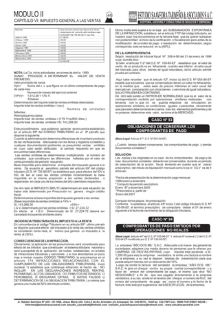 MODULO II
CAPITULO VI: IMPUESTO GENERAL A LAS VENTAS
48
Jr. Natalio Sanchez Nº 220 - Of.1006, Jesus Maria (Alt. Cdra.5 de Av. Arenales y/o Arequipa) Tel.:330-0074 - TeleFax: 332-7881-Cel.: 9999-74215/9927-60346 -
Informes@estudiosaavedrat.com estudio_saavedrat@hotmail.com / estudio_saavedrayasociados@hotmail.com - www.estudiosaavedrat.com
NOTA: La Cia. inicio actividades en el mes de abril e 1999.
SUNAT PROCEDE A DETERMINAR EL VALOR DE VENTA
PROMEDIO
Valor promedio de venta
Vpv= Suma del v. v. que figure en el ultimo comprobante de pago
de cada mes
Numero de meses del ejercicio anterior
(VPV)= 1,612.00 = 179.11
9 meses
Determinación del importe total de ventas omitidas detectadas.
Importe total de ventas omitidas = (vpv)
N u m e r o d e u n i d a d e s
faltantes
Reemplazamos datos:
Importe total de ventas omitidas = (179.11)x(800 Udes.)
Importe total de ventas omitidas =S/. 143,288.00
Este procedimiento que podemos apreciar se encuentra establecido
en el articulo 69º del CODIGO TRIBUTARIO en el 6º párrafo que
dispone lo siguiente.
Cuando la administración determine diferencias de inventario producto
de las verificaciones efectuadas con los libros y registros contables y
cualquier documentación pertinente, se presumirán ventas omitidas
en cuyo caso serán atribuidas al periodo requerido en que se
encuentran tales diferencias.
Las ventas omitidas se determinaran multiplicando el número de
unidades que constituyen las diferencias halladas por el valor de
venta promedio del periodo requerido.
Base imponible para determinar el importe del impuesto general a la
venta. De acuerdo al penúltimo párrafo del articulo 69º del código
tributario (D.S. Nº 135-99-EF) se establece que, para efectos del IGV e
ISC de ser el caso las ventas omitidas incrementaran la base
imponible en la misma proporción a las ventas declaradas o
registradas en cada uno de los meses del año calendario respectivo.
De otro lado el IMPUESTO BRUTO determinado en esta situación de
haber sido determinado por Presunción no genera ningún crédito
fiscal.
Determinamos la base imponible del impuesto general a las ventas:
(Base imponible de ventas omitidas) x 19% =
S/. 143,288.00 x19%=
I.G.V. determinado por las ventas omitidas = S/. 27,224.72
En efecto el I.G.V. Determinado de S/. 27,224.72 deberá ser
cancelado incluyendo el interés diario
INCIDENCIATRIBUTARIAEN ELIMPUESTOALARENTA
En concordancia al código Tributario en su articulo 69º ultimo párrafo
se dispone que para efecto del impuesto a la renta las ventas omitidas
se consideran venta neta, el mismo que genera un impuesto a la
renta al (30%).
CONSECUENCIAS DE LAINFRACCION.
Obviamente, la aplicación de las presunciones será considerada para
efecto de los tributos que constituyen el sistema tributario nacional y
será susceptible de la aplicación de multas establecidas en la tabla
de infracciones tributarias y sanciones y si nos ahondamos un poco
mas a revisar nuestro CODIGO TRIBUTARIO, la encontramos en el
articulo 178 INFRACCIONES RELACIONADAS CON EL
CUMPLIMIENTO DE LAS OBLIGACIONES TRIBUTARIAS, Cuyo
numeral 1) establece que contribuye infracción el hecho de : NO
INCLUIR EN LAS DECLARACIONES INGRESOS, RENTAS,
PATRIMONIO, ACTOS GRAVADOS OO TRIBUTOS RETENIDOS O
PERCIBIDOS, O DECLARAR CIFRAS O DATOS FALSOS U
DETERMINACION DE LA OBLIGACION TRIBUTARIA, La misma que
genera una multa de 50% del tributo omitido.
Dicha multa esta sujeta a la re baja por SUBSANACION EXPONTANEA
DE LAINFRACCION, establece en el articulo 179º del código tributario, en
nuestro coso nos encontramos en la tercera fase que es querer subsanar
con posterioridad al inicio de la verificación o fiscalización pero antes de la
modificación de la orden de pago o resolución de determinación, según
corresponda, esta se reducirá en su (60%).
DE LAJURISPRUDENCIA
Según resolución de tribunal fiscal Nº 308-4-96 del 31 de enero de 1996
cuya dumilla dice:
Si bien el artículo 112º del D.S. Nº 109-85-EF establece que el valor de
venta de un producto no es fehaciente cuando sea inferior al valor usual
del mercado para otros bienes de igual naturaleza, dicho articulo admite
prueba en contrario.
Aquí cabe recordar que el articulo 42º, inciso a) del D.S. Nº 055-99-EF
estable que los bienes que se comercializan tienen un valor no fehaciente,
en la medida que estos sean de precios inferiores al valor usual del
mercado en comparación con otros bienes o servicios de igual naturaleza.
SALVO PRUEBAEN CONTRARIO.
De otro lado existe un PATRON DE NORMALIDAD, que es el valor de la
contraprestación recibida por operaciones similares realizadas con
terceros con lo que no se guarda relacione de vinculación, en
operaciones similares, en condiciones iguales o parecidas , obviamente
que para esto debe tomarse en cuenta toso los elementos pertinentes y de
no poderse determinar este valor, se toma el de MERCADO.
(Base Legal:Articulo 41º D.S Nº 055-99-EF)
¿Cuánto tiempo deben conservarse los comprobantes de pago y demás
documentos contables?
SOLUCION:
Las copias y los originales en su caso de los comprobantes de pago y de
mas documentos contables deberán ser conservados durante un periodo
de prescripción de la acción fiscal, teniendo en cuenta que el precio
prescriptivo del tributo de liquidación mensual como lo es el I.G.V es de 4
años asi:
*Fecha de presentación de la determinación pago mensual
1996 enero a diciembre
* Computo de periodo rescriptorio
Enero 97 a diciembre 2000
*Prescriptivo a partir de
Enero del 2001
Computo de los plazos de prescripción:
Conforme lo establece el articulo 44º inciso 3 del código tributario D.S. Nº
135-99-EF, el termino prescriptivo se computara desde el 01 de enero
siguiente a la fecha de nacimiento de la obligación tributaria.
(Base Legal: articulo 44º del D.S. Nº 055-99-EF Y articulo 6º numeral 2.2 del D.S. Nº
029-94-EFmodificado por D.S. Nº 136-96-EF)
La empresa “AÑO DOS MIL” S.A.C. Adecuada a la nueva ley general de
sociedades, adquiere una media docena de persianas que le ofrecen por
CAMPAÑA DE FIESTAS PATRIAS, cuyo importe total asciende a S/.
1,200.00 para esto la empresa vendedora le emite una factura a nombre
de la empresa, a su vez le dejaran tarjetas de presentación para que
pueda adquirir bienes con un descuento del 10%.
Luego de recibir la factura del vendedor la empresa, “AÑO DOS MIL”
S.A.C. le gira un cheque contra su propia cuenta correspondiente y a
favor de emisor del comprobante de pago, el mismo que dice “NO
NEGOCIABLE” a fin de que sea pagado directamente a la empresa
vendedora, a su vez anota en el reverso del cheque e numero de RUC del
emisor del comprobante de pago asi como el numero y la fecha de la
factura, todo esto por sugerencia delASESOR LEGAL de la empresa.
Mes/año Valor de venta unitario que figura en el ultimo
comprobante de venta de cada mes(Base Legal:
Articulo69º 2do. Párrafo del D. Leg. 816).
1)Abril / 1999 S/.168.00
2) Mayo / 1999 185.00
3)Junio/ 1999 190.00
4)Julio/ 1999 168.00
5)Agosto/ 1999 190.00
6)Setiembre/ 1999 185.00
7)Octubre/ 1999 168.00
8)Noviembre/ 1999 168.00
9)Diciembre/ 1999 190.00
S/.1612.00
CASO Nº 94
COMPROBANTES DE PAGO EMITIDOS POR
OPERAQCIONES NO REALES
CASO Nº 93
OBLIGACIONES DE CONSERVAR LOS
COMPROBANTES DE PAGO
 