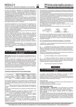 MODULO II
CAPITULO VI: IMPUESTO GENERAL A LAS VENTAS
49
Jr. Natalio Sanchez Nº 220 - Of.1006, Jesus Maria (Alt. Cdra.5 de Av. Arenales y/o Arequipa) Tel.:330-0074 - TeleFax: 332-7881-Cel.: 9999-74215/9927-60346 -
Informes@estudiosaavedrat.com estudio_saavedrat@hotmail.com / estudio_saavedrayasociados@hotmail.com - www.estudiosaavedrat.com
En vista que SUNAT al efectuarle una fiscalización directa que la
factura por las persianas pertenecía a una empresa FANTASMA no
registrada en los registros, que implicancias tributarias se originan y si
se permitirá que la empresa AÑO DOS MIL SAC podrá sustentar el
crédito fiscal por dicha factura o SUNAT la reparara ya que se trata de
un COMPROBANTE DE PAGO FALSO.
INCIDENCIATRIBUTARIA.- Si bien es cierto que los comprobantes de
pago emitidos por operaciones no reales obligara al pago del impuesto
consignado en ella, por el responsable de un emisión y el que recibe el
comprobante de pago no tendrá derecho hacer uso del crédito fiscal,
Base Legal:Articulo 44º del D.S. 055-99-EF.
Sin embargo el reglamento que norma la ley del I.G.V establece en su
articulo 6º numeral 2.3 que para sustentar el crédito fiscal por
documentos cuyo comprobante de pago es FALSO, NO FIDEDIGNO
no reúne los requisitos legales, o es otorgado por contribuyentes cuya
inclusión es algún régimen especial no lo habilita para ello, se deberá
cumplir con los siguientes requisitos:
a).Haber efectuado la totalidad del pago de la operación incluyendo el
monto del impuesto en cheque.
b).Girar el cheque contra su propia cuenta corriente y a favor del
emisor del comprobante de pago con la clausura “NO NEGOCIABLE” a
fin de que sea pagado directamente al emisor del comprobante de
pago en efectivo abono en su cuneta corriente , o por intermedio de
un banco a favor de cual se le endoso en comisión de cobranza.
c).Anotar en el reveso del cheque, el numero de RUC del emisor del
comprobante de pago así como el numero y la fecha de este ultimo.
d).Gira el cheque dentro del plazo de cuatro (4) meses de emitido el
comprobante de pago.
e).El comprobante de pago debe cumplir con los requisitos mínimos
dispuestos en el artículo 8 º del régimen de comprobantes de pago
aun cuando los datos del emisor consignados en el comprobante no
fueran fidedignos
(Base Legal: Artículo 45º, 46º, 47º del D.S. Nº 055-99-EF Artículo 11º
Numerales del 1 al 6 del D.S. Nº 029-94-EF modificado por D.S. Nº 136-
96-EF)
La Cía. LA BOA SAC, constituida en el mes de enero de 2009
debidamente inscrita en los Registros Públicos de la Región de Loreto,
dedicada a la extracción y comercialización de maderas de la región.
De otro lado el Departamento de Administración se encuentra ubicado
en la Región, así como la contabilidad general de la empresa.
Asimismo el centro de operaciones y labores está ubicado en la región.
Se pide determinar si se trata de una empresa ubicada en la región que
puede gozar de los beneficios tributarios.
La empresa cuenta con los siguientes datos:
CUADRO DE INGRESOS POR TIPO DE OPERACIONES
Esta empresa puede gozar de los beneficios que se establecen para
las empresas ubicadas en la Región de la Selva ya que reúne los
siguientes requisitos establecidos en elArtículo 46º del D.S. Nº 055-99-
EF que son:
a) Tener su domicilio fiscal y la administración de la empresa en
la Región. Precisamente la empresa está ubicada en la Región de
Loreto.
De otro lado, la administración de la empresa se realiza dentro de la
Región Selva.
El centro de operaciones y labores se realiza en la Región. Está
constituida e inscrita en los Registros de la Región de Loreto.
b) Llevar su contabilidad en la Región. “La Boa” SAC, lleva la
contabilidad en la región de Selva, así como sus libros y registros
contables, documentos sustenta torios y otros afines.
c) Realiza no menos del 75% de sus operaciones en la Región.
Como podemos apreciar en el Cuadro de Ingreso por Tipo de
Operaciones podemos determinar el porcentaje de operación,
dispuesto en el Artículo 11º, numeral 2 del D.S. Nº 0136-96-EF que
establece los siguiente:
Para determinar el porcentaje de operaciones realizadas en la Región se
considerará el total de operaciones efectuadas por el contribuyente durante
el año calendario anterior.
Los contribuyentes que inicien operaciones durante el transcurro del año
calendario estarán comprendidos en el beneficio siempre que durante los
tres (3) primeros meses el total de sus operaciones en la Región sea igual o
superior al 75% del total de sus operaciones.
Si el periodo mencionado el total de sus operaciones en la Región, no
llegara al porcentaje antes indicado, el sujeto se encontrará gravado con el
impuesto por el resto del año calendario, debiendo en el año calendario
siguiente determinar el porcentaje de acuerdo a las operaciones realizada
en la Región durante el año calendario inmediato anterior.
En consecuencia, “La Boa SAC”, realiza no menos del 75% de sus
operaciones en la Región.
Para esto mostramos el Resumen de Ingresos de enero a marzo 2009.
De acuerdo al cuadro podemos apreciar que la empresa “La Boa SAC” en
los tres primeros meses del Ejercicio 2009 ha obtenido ingresos por
operaciones en la Región ascendente al 77.53%, es decir más del 75% de
sus operaciones totales, por lo tanto, cumple con uno de los requisitos para
el BeneficioTributario.
DE LAEXONERACION DELIMPUESTO GENERALALAS VENTAS
“La BOA SAC”, estará exonerada del Impuesto General a las Ventas con
respecto a los siguientes puntos:
a) La importación de bienes que se destinen al consumo de la
Región, especificadas y totalmente liberados en elArancel Común anexo al
Protocolo modificado del Convenio de Cooperación Aduanera Peruano –
Colombiano de 1938, y los bienes contenidos en el Apéndice del Decreto
Ley Nº 21503.
Así mismo, está exonerada la importación de los insumos que se utilicen en
la Región para la fabricación de dichos bienes.
b) La venta en la Región, para su consumo en la misma.
c) La venta en la Región, para su consumo en la misma, de los
bienes que se produzcan en ella, de los insumos que se utilizan para
fabricar dichos bienes y de los productos naturales, propios de la Región,
cualquiera que sea su estado de transformación; y,
d) Los servicios que se presten en la Región.
La empresa “LOS VULCOS” SA, dedicada a la compra de bienes
contenidos en el Decreto Ley Nº 21503, se solicita lo siguiente:
¿Cuáles son los procedimientos a seguir a fin de que se pueda solicitar el
Reintegro Tributario y como se deberá realizar el Registro de Operaciones
para la determinación del ReintegroTributario?.
DatosAdicionales:
Las Adquisiciones contenidas en el Decreto Ley Nº 21503 asciende a S/.
40,000.00 y un IGV de S/. 7,600.00.
Las ventas asciende a la suma de S/. 47,600.00
I.INCIDENCIATRIBUTARIA
1.DEL REINTEGRO – TRIBUTARIO.- Los comerciantes que compren
bienes contenidos en el Decreto Ley Nº 21503, tendrán derecho a un
REINTEGRO equivalente al monto del Impuesto que gravó las compras.
Dicho reintegro se hará efectivo mediante NOTAS DE CREDITO
NEGOCIABLES
De acuerdo al Reglamento de Notas de Crédito Negociables, en suArtículo
37º establece que los sujetos que soliciten Notas de Crédito Negociables
en aplicación del beneficio establecido para los comerciantes de la Región
de la Selva, los mismos deberán presentar un escrito fundamentado al que
adjuntarán el formulario correspondiente y copia de los documentos qe
sustenten el beneficio.
CASO Nº 95
DE LAS EMPRESAS UBICADAS EN LA REGION
DE LA SELVA
TIPO DE OPERACIONES
INGRESOS EN ELPERIODOTRIBUTARIO(enero a marzo de 2009
ENERO FEBRERO MARZO TOTAL
Operaciones enla Región S/. 60,000.00 S/. 70,000.00 S/ 77,000.00 S/. 207,000.00
Operaciones fuera de la Región 18,000.00 20,000.00 22,000.00 60,000.00
Totales S/.78,000.00 S/.90,000.00 S/. 99,000.00 S/. 267,000.00
TIPO DE OPERACIÓN IMPORTE PORCENTAJE
Operaciones en la Región S/. 207,000.00 77.53%
Operaciones fuera de la Región 60,000.00 22.47%
TOTAL S/. 267,000.00 100.00%
CASO Nº 96
DE LAS EMPRESAS UBICADAS EN LA REGION
SELVA
 