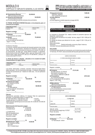 MODULO II
CAPITULO VI: IMPUESTO GENERAL A LAS VENTAS
51
Jr. Natalio Sanchez Nº 220 - Of.1006, Jesus Maria (Alt. Cdra.5 de Av. Arenales y/o Arequipa) Tel.:330-0074 - TeleFax: 332-7881-Cel.: 9999-74215/9927-60346 -
Informes@estudiosaavedrat.com estudio_saavedrat@hotmail.com / estudio_saavedrayasociados@hotmail.com - www.estudiosaavedrat.com
______________x_____________
26 Suministros diversos 52,836.00
268 Suministros de diversos
61 Variación de Existencias 52,836.00
616 Suministros diversos
x/x Por la transferencia de las compras a los suministros
______________x_____________
b).- Ventas de bienes a clientes ubicados en la amazonia, para el
consumo en la región.
Registro contable
_____________X____________ S/. S/.
12 Clientes 78,300.00
121 Facturas por cobrar
70 Ventas 78,300.00
701 Mercaderías
x/x Por la venta de mercaderías
según F/. 8745.
_____________x____________
Incidencia tributaria:
La venta de ganado esta exonerada del impuesto general a las ventas
por tratarse de una empresa ubicada en la Amazonia y por la que la
venta se efectúa en la zona para el consumo en la misma. Por ello, en
el comprobante de pago que emita deberá consignar lo siguiente,
bienes transcurridos en la Región Selva para ser consumidos en la
misma (base Legal: Articulo 47º del D.S. Nº 055-99-EF y articulo 13º
inciso a) de la ley Nº 27037).
c).-Venta de bienes a clientes ubicados en la ciudad de Ica(No
comprendida en la región Selva)
Las ventas efectuadas a clientes ubicadas fuera de la región Selva
están gravadas con el comprobante de pago no deberá consignarse
la frase de exoneración por tratarse en este caso, de una operación
gravada.
Registro contable:
_____________x_________ S/. S/.
12 Clientes 104,430.00
121 Facturas por cobrar
40 Tributos por pagar 16,815.00
401 Gobierno central
4011 I.G.V.
70 Ventas 88,500.00
701 Mercaderías
x/x Por la venta de mercaderías
según F/, 8864
_____________x___________
Cálculo:
Operaciones gravadas (últimos 12 meses)/ Total de operaciones
gravadas y no gravadas (ultimo 12 mese) X 100
S/.1'027,035.00 /S/. 1'450,000.00 x 100 =70.83%
Crédito del mes: S/. 9,036.00 x 70.83% = S/. 6,400
Determinación del IGVque se envía al costo =S/. 9,036.00–S/ 6,400.00
= S/.2,636.00
Determinación del impuesto a pagar:
Impuesto bruto S/. 16,815.00
(-) Crédito fiscal (6,400.00)
S/. 9,530.00
(-) Crédito fiscal
50% de impuesto bruto
(50% de S/. 15,930) (7,965.00)
Impuesto a pagar S/.1,565.00
Registro contable:
_____________x_____________ S/. S/.
40 Tributos por pagar 9,530.00
401 Gobierno central
4011 IGV
40111 Crédito fiscal
75 Impuesto diversos 7,965.00
759 Otros ingresos
7591 Crédito fiscal especial
10 Caja y Bancos 1,565.00
101 Caja
x/x Para registrar el crédito especial y el pago del IGV.
______________x_______________
La empresa la Sociedad S.A. realiza durante el presente ejercicio las
siguientes operaciones:
a).-Adquisición de bienes en la ciudad de lima, según F/ 001-1546 por S/.
22,700.00
b).-Ventas de bienes que efectuó en la zona , según F/.001-1106 por S/.
32,900.00
Datos adicionales:
Ubicación: Distrito deAmarilis, provincia y Dpto. Huánuco.
Actividad:Venta de repuestos para vehículos.
SOLUCION:
La empresa esta ubicado en la amazonia, por lo tanto de acuerdo al articulo
13º de la ley Nº 27037, esta exonerada del impuesto general a las ventas
Registro contable
_______________x_____________ S/. S/.
60 Compras 27,013.00
601 Mercaderías 22,700.00
609 Gastos vinculados con
las compras 6096 IGV 4,086.00
42 Proveedores 27013.00
421 Facturas por pagar
x/x Por la adquisición de mercadería
según F /. 001-1546
_______________x___________
20 Mercaderías 27,013.00
288 Suministros Diversos
61 Variación de Existencias 27,013.00
611 Mercaderías
x/x Por la transferencia de la provisión
al costo de las existencias
______________x____________
Valor de venta 32,415.60
IGV Exportación según ley nº 27037 ----------_-------
Precio de venta 32,415.60
Registro contable
______________x__________ S/. S/
12 Clientes 32,415.00
121 facturas por cobrar
OPERACIONES NO GRADAS
VALOR DE VENTA IGV PRECIO DE VENTA
78,300.00 Exonerado 78,300.00
OPERACIONES GRADAS
VALOR DE VENTA IGV PRECIODE VENTA
88,500.00 16,815.00 104.430.00
CASO Nº 98
OPERACIONES GRAVADAS Y NO GRAVADAS EN
AMAZONIA
COMPRA DE MERCADERIAS
F /. Nº 001-1546, REPUESTOS MEXICO S.A. (LIMA)
Valor de compra
IGV 19%
22,700.00
4,313.00
Precio de compra 27,013.00
VENTA DE MERCADERIAS
F /.Nº 001-1106
Costo
Utilidad 20%
27,013.00
5,402.60
Preciode compra 32,415.60
 