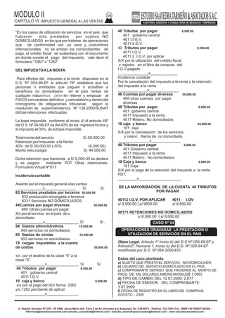 “En los casos de utilización de servicios en el país que
hubieren sido prestados por sujetos NO
DOMICILIADOS en los que por tratarse de operaciones
que de conformidad con ,os usos y costumbres
internacionales no se emitan los comprobantes de
pago, el crédito fiscal se sustentara con el documento
en donde conste el pago del impuesto, vale decir el
formulario “1062” o “1262”.
DELIMPUESTOALARENTA
Para efectos del impuesto a la renta dispuesto en el
D.S. Nº 054-99-EF el articulo 76º establece que las
personas o entidades que paguen o acrediten a
beneficios no domiciliados en el país rentas de
cualquier naturaleza deberán retener y empozar al
FISCO con carácter definitivo y cancelatorio y dentro del
cronograma de obligaciones tributarias según la
resolución de superintendencia Nº 138.2000/SUNAT
dichas retenciones efectuadas.
La base imponible conforme al inciso d) dl articulo 48º
del D.S. Nº 04-99-EF es del 40% de los ingresos brutos y
el impuesto el 30% de la base imponible.
Total monto del servicio S/.50,000.00
Retencion por Impuesto a la Renta
40% de S/.50.000.00 x 30% (6,000.00)
Monto neto a pagar S/. 44.000.00
Dicha retención que hacienda a S/ 6,000.00 se declara
y se pagara mediante PDT Otras retenciones-
Formulario Virtual Nº 617.
Incidencia contable
Asiento por el impuesto general a las ventas
_____________x_______________ S/. S/.
63 Servicios prestados por terceros 50,000.00
633 producción encargada a terceros
6331 Servicios NO DOMICILIADOS
44Cuentas por pagar diversas 50,000.00
469 Otras cuentas por pagar
X/x por el servicio en el país de o
domiciliado
_____________x________________ S/. S/.
94 Gastos administrativos 15,000.00
943 servicios no domiciliados
95 Gastos de ventas 35,000.00
953 servicios no domiciliados
79 cargas imputables a la cuenta
de costos 50,000.00
x/x por el destino de la clase “6” a la
clase “9”.
______________x_______________ S/. S/.
40 Tributos por pagar 9,500.00
401 gobierno central
4011 I.G.V.
10 caja y banco 9,500.00
x/x por el pago del IGV forma 2062
y/o 1262 pendiente de aplicar
______________x_______________
40 Tributos por pagar 9,500.00
401 gobierno central
401 I.I.G.V.
4011 II.G.V.
40 Tributos por pagar 9,500.00
4011 I.G.V.
4011.2 I.G.V. por aplicar
X/X por la utilización del crédito fiscal
y registro en el libro de compras del
I.G.V pagado
__ ____________x_____________
Incidencia contable
Por la cancelación del impuesto a la renta y la retención
del impuesto a la renta
______________x______________
46 Cuentas por pagar diversas 50,000.00
469 otras cuentas por pagar
diversas
40 Tributos por pagar 6,000.00
401 gobierno central
4017 impuesto a la renta
4017 Retenc. No domiciliados
10 caja y banco 44,000.00
101 caja
X/X por la cancelación de los servicios
y retenc. Renta de no domiciliado
_______________x______________
40 Tributos por pagar 6,000.00
401 Gobierno central
4017 Impuesto a la renta
4017 Retenc. No domiciliados
10 Caja y banco 6,000.00
101 Caja
X/X por el pago de la retención del impuesto a la renta
PDT.
_________x____________________
DE LA MAYORIZACION DE LA CUENTA 40 TRIBUTOS
POR PAGAR
40112 I.G.V. POR APLICAR 4011 I.GV
s/.9,500.00 | s/.9500.00 s/.9,500.00
40171 RETENCIONES NO DOMICILIADOS
s/.6,000.00 | s/.6.000.00
(Base Legal: Articulo 1º inciso b) del D.S Nº 055-99-EF y
Articulo2º, Numeral 1, inciso b) del D.S. Nº 029-94-EF
modificado por D.S. Nº 064-2000-EF)
Datos del caso planteado
a) SUJETO QUE PRESTA EL SERVICIO: NO DOMICILIADO
b) USUARIO DEL SERVICIO:DOMICILIADO EN EL PAIS
c) COMPROBANTE DEPAGO QUE HACIENDE AL MONTO DE
PAGO DE: MIL DOLARES AMERICANOS(US$ 1.000)
d) TIPO DE CAMBIO DEL 12.07.2009: 2.877
e) FECHA DE EMISION DEL COMPROBANTE:
3.07.2009
f) FECHA DE REGISTRO EN EL LIBRO DE COMPRAS:
AGOSTO – 2009
CONCILIACION ENTRE TRATAMIENTO CONTABLE VS. TRIBUTARIO
SUSTENTO FORMAL
MODULO II
CAPITULO VI: IMPUESTO GENERAL A LAS VENTAS
04
Jr. Natalio Sanchez Nº 220 - Of.1006, Jesus Maria (Alt. Cdra.5 de Av. Arenales y/o Arequipa) Tel.:330-0074 - TeleFax: 332-7881-Cel.: 9999-74215/9927-60346 -
Informes@estudiosaavedrat.com estudio_saavedrat@hotmail.com / estudio_saavedrayasociados@hotmail.com - www.estudiosaavedrat.com
CASO Nº 04
OPERACIONES GRAVADAS LA PRESTACION O
UTILIZACION DE SERVICIOS EN EL PAIS
 
