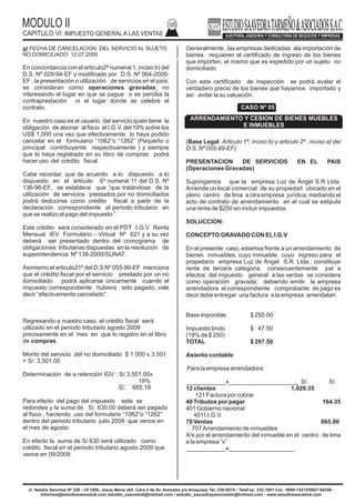 MODULO II
CAPITULO VI: IMPUESTO GENERAL A LAS VENTAS
05
1.1 INTERESES GENERADOS POR ENDEUADAMIENTOS CON PARTES VINCULADOS (SUBCAPITALIZACION DE EMPRESAS)
g) FECHA DE CANCELACION DEL SERVICIO AL SUJETO
NO DOMICILIADO: 12.07.2009
En concordancia con el articulo2º numeral 1, inciso b) del
D.S. Nº 029-94-EF y modificado por D.S. Nº 064-2000-
EF , la presentación o utilización de servicios en el país,
se consideran como operaciones gravadas; no
interesando el lugar en que se pague o se perciba la
contraprestación ni el lugar donde se celebre el
contrato.
En nuestro caso es el usuario del servicio quien tiene la
obligación de abonar al fisco el I.G.V. del 19% sobre los
US$ 1,000 una vez que efectivamente lo haya podido
cancelar en el formulario “1062”o “1262” (Pequeño o
principal contribuyente respectivamente ) y siempre
que lo haya registrado en su libro de compras podrá
hacer uso del crédito fiscal.
Cabe recordar, que de acuerdo a lo dispuesto a lo
dispuesto en el articulo 6º numeral 11 del D.S. Nº
136-96-EF, se establece que “que tratándose de la
utilización de servicios prestados por no domiciliados
podrá deducirse como crédito fiscal a partir de la
declaración correspondiente al periodo tributario en
que se realizo el pago del impuesto ”.
Este crédito será considerado en el PDT I.G.V Renta
Mensual IEV Formulario – Virtual Nº 621 y a su vez
deberá ser presentado dentro del cronograma de
obligaciones tributarias dispuestas en la resolución de
superintendencia Nº 138-2000/SUNAT.
Asimismo el articulo21º del D.S Nº 055-99-EF menciona
que el crédito fiscal por el servicio prestado por un no
domiciliado podrá aplicarse únicamente cuando el
impuesto correspondiente hubiera sido pagado, vale
decir “efectivamente cancelado”.
Regresando a nuestro caso, el crédito fiscal será
utilizado en el periodo tributario agosto 2009
precisamente en el mes en que lo registro en el libro
de compras.
Monto del servicio del no domiciliado $ 1 000 x 3.501
= S/. 3,501.00
Determinación de a retención IGV : S/ 3,501.00x
19%
S/. 665.19
Para efecto del pago del impuesto este se
redondea y la suma de S/. 630.00 deberá ser pagada
al fisco , haciendo uso del formulario “1062”o “1262”
dentro del periodo tributario julio 2009 que vence en
el mes de agosto.
En efecto la suma de S/.630 será utilizado como
crédito fiscal en el periodo tributario agosto 2009 que
vence en 09/2009.
Jr. Natalio Sanchez Nº 220 - Of.1006, Jesus Maria (Alt. Cdra.5 de Av. Arenales y/o Arequipa) Tel.:330-0074 - TeleFax: 332-7881-Cel.: 9999-74215/9927-60346 -
Informes@estudiosaavedrat.com estudio_saavedrat@hotmail.com / estudio_saavedrayasociados@hotmail.com - www.estudiosaavedrat.com
CASO Nº 05
ARRENDAMIENTO Y CESION DE BIENES MUEBLES
E INMUEBLES
Generalmente , las empresas dedicadas ala importación de
bienes requieren el certificado de ingreso de los bienes
que importen, el mismo que es expedido por un sujeto no
domiciliado.
Con este certificado de inspección se podrá avalar el
verdadero precio de los bienes que hayamos importado y
así evitar la su valuación.
(Base Legal: Articulo 1º, inciso b) y articulo 2º , inciso a) del
D.S. Nº 055-99-EF).
PRESENTACION DE SERVICIOS EN EL PAIS
(Operaciones Gravadas)
Supongamos que la empresa Luz de Ángel S.R Ltda.
Arrienda un local comercial de su propiedad ubicado en el
pleno centro de lima a otra empresa jurídica, mediando el
acto de contrato de arrendamiento en el cual se estipula
una renta de $250 sin incluir impuestos.
SOLUCCION:
CONCEPTO GRAVADO CON ELI.G.V
En el presente caso, estamos frente a un arrendamiento de
bienes inmuebles, cuyo inmueble cuyo ingreso para el
propietario empresa Luz de Ángel S.R. Ltda.; constituye
renta de tercera categoría consecuentemente par a
efectos del impuesto general a las ventas se considera
como operación gravada; debiendo emitir la empresa
arrendadora el correspondiente comprobante de pago es
decir debe entregar una factura a la empresa arrendatari.
Base imponible $ 250.00
Impuesto bruto $ 47.50
(19% de $ 250)
TOTAL $ 297.50
Asiento contable
Para la empresa arrendadora:
____________x_____________________ S/. S/.
12 clientes 1,029.35
121 Factura por cobrar
40 Tributos por pagar 164.35
401 Gobierno nacional
4011 I.G.V.
70 Ventas 865.00
707Arrendamiento de inmuebles
X/x por el arrendamiento del inmueble en el centro de lima
a la empresa “x”
____________x____________________
 