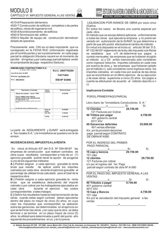 MODULO II
CAPITULO VI: IMPUESTO GENERAL A LAS VENTAS
07
4510-6 Preparación del terreno
4520-7 Construcción de edificios completos o de partes
de edificio, obras de ingeniería civil.
4530-8Acondicionamiento de edificios
4540-9Terminación del edifico
4550-0 Alquiler de equipo de construcción demolición
dotado de operarios.
Precisamente este CIIU es un dato importante que va
consignado en la FICHA RUC (información registrada
por el contribuyente) y así sucesivamente en cada pago
parcial la obligación tributaria nacerá en el momento de
percibir el ingreso y por cada pago parcial deberá emitir
el comprobante de pago respectivo (factura).
La parte de ADQUIRIENTE y SUNAT será entregada
a “los rosales S.A.” y la inmobiliaria se quedara con la de
emisor.
INCIDENCIAEN ELIMPUESTOALARENTA
En virtud al Artículo 63º del D.S. Nº 054-99-EF las
empresas de construcción que realicen contratos de
obra cuyos resultados corresponden a más de un (1)
ejercicio gravable podrán tener la opción de acogerse
a uno de los siguientes métodos:
A ) Podrán asignar a cada ejercicio gravable la renta
bruta que resulte de aplicar sobre los importes
cobrados por cada obra durante el ejercicio gravable el
porcentaje de utilidad bruta calculado para el total de la
respectiva obra .
B ) Podrán asignar a cada ejercicio gravable la renta
bruta que se establezca deduciendo del importe
cobrado o por cobrar por los trabajadores ejecutados en
cada obra durante el ejercicio los costos
correspondientes a tales trabajos.
C ) Definir los resultados hasta la total terminación de las
obras cuando estas según contrato deban ejecutarse
dentro del plazo no mayor de cinco (5) años, en cuyo
caso los impuestos que correspondan se aplicaran
sobre las ganancias así determinadas en el ejercicio en
que se terminen las obras y en caso que la obra se deba
terminar o se termine en un plazo mayor de cinco (5)
años la utilidad será determinada a partir del quinto año
siguiendo los procedimientos en a) y en b) previa
LIQUIDACION POR AVANCE DE OBRA por esos cinco
(5)años.
En todos los casos se llevara una cuenta especial por
cada obra.
El método que se escoja deberá aplicarse uniformemente
a todas las obras que ejecute la empresa y no podrá ser
variado sin autorización de la SUNAT, la que determina a
partir de que año podrá efectuarse el cambio de método.
En virtud a lo dispuesto en el inciso a) articulo 36 del D.S.
Nº 122-94-EF reglamento de la ley del impuesto a la Renta
se establece que a fi de determinar sus pagos a
cuneta mensuales las empresas que se hubieran acogido
al método a) y C9 arriba mencionado solo consideran
como ingresos netos los importes cobrados en cada mes
por avance de obra, y las empresas que hubieran optado
por el método c) solo consideran como ingresos netos los
importes cobrados en cada mes por avance de las obras
que se encontraran en el último ejercicio de su ejecución
y de esas obras superiores a cinco (5) años los pagos a
cuenta se efectuaran de acuerdo al método descrito e n
c).
Implicancia Contable
POR ELPRIMER PAGO PARCAL
Libro diario de “Inmobiliaria Constructores S. A.”
_____________x___________ S/. S/.
12 Clientes 29,750.00
121 Facturas por Cobrar
40 Tribtos por pagar 4,750.00
401 gobierno central
4011 IGV
49 Ganancias deferidas 25.000.00
491 ventas diferidas
X/x por la provisión del primer
pago parcial según CONTRATO
DE OBRANºA580
POR EL INGRESO DEL PRIMER
PAGO PARACIAL
______________x____________S/. S/.
10 caja y bancos 29,750.00
101 caja
12 clientes 29,750.00
121 Facturas por cobrar
x/x por el ingreso del 1er. Pago
parcial según contrato de obra Nº A-580
______________x________________
POR EL PAGO DEL IMPUESTO GENERAL A LAS
VENTAS
______________x_____________S/. S/.
40 Tributos a pagar 4,750.00
401 gobierno central
4911 IGV
10 Caja y Bancos 4,750.00
101 caja
X/x por la cancelación del impuesto general a las
ventas
______________x_________________
Jr. Natalio Sanchez Nº 220 - Of.1006, Jesus Maria (Alt. Cdra.5 de Av. Arenales y/o Arequipa) Tel.:330-0074 - TeleFax: 332-7881-Cel.: 9999-74215/9927-60346 -
Informes@estudiosaavedrat.com estudio_saavedrat@hotmail.com / estudio_saavedrayasociados@hotmail.com - www.estudiosaavedrat.com
INMOBILIARIA CONSTRUCTORES S:A.
Av. Iquitos nº 1690 – La Victoria
Lima 28 de enero de 2009
Señor(es): Los Rosales S.A.
R.U.C. 20421391012
Cant Descripcion o Concepto Precio
Unitario
Precio de Venta
Equipo de computo - marca “TEM”
POR EL PRIMER PAGO PARCIAL
SEGÚN CONTRATO DE CONSTRUCCION
Nº A-580 CUOTA: 1/10
Son: Veintinueve mil quinientos y 00/100 nuevos soles
S.E.U.O
Son: Mil ciento ochenta y 00/100 Nuevos Soles
S/.25,000
Valor de
Venta
S/.25,000
IGV 19% 4,750.00
TOTAL S/.29,750
R.U.C. 20857792269
FACTURA
055-Nº 03440
 