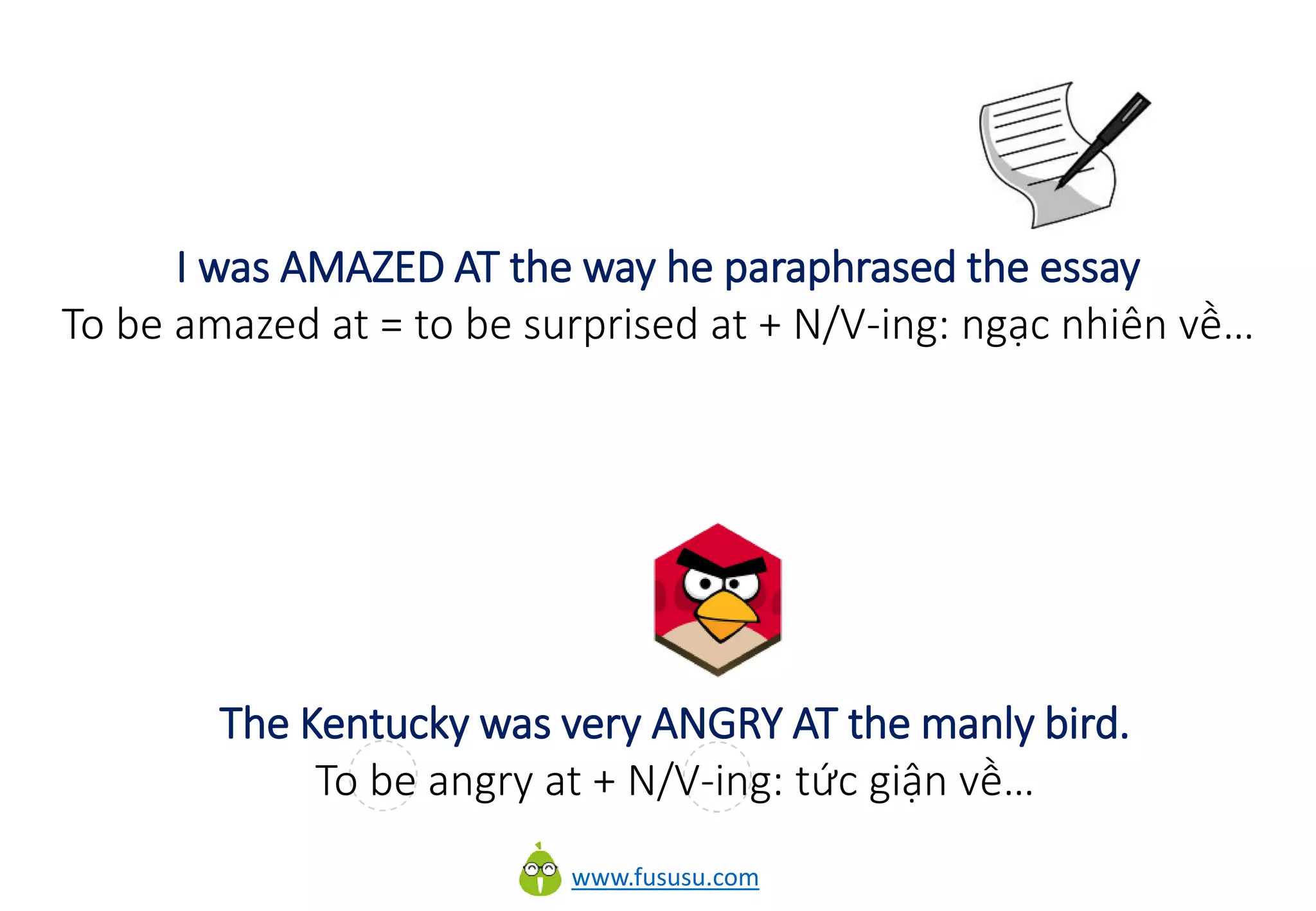 www.fususu.com
I was AMAZED AT the way he paraphrased the essay
To be amazed at = to be surprised at + N/V-ing: ngạc nhiên về…
The Kentucky was very ANGRY AT the manly bird.
To be angry at + N/V-ing: tức giận về…
 
