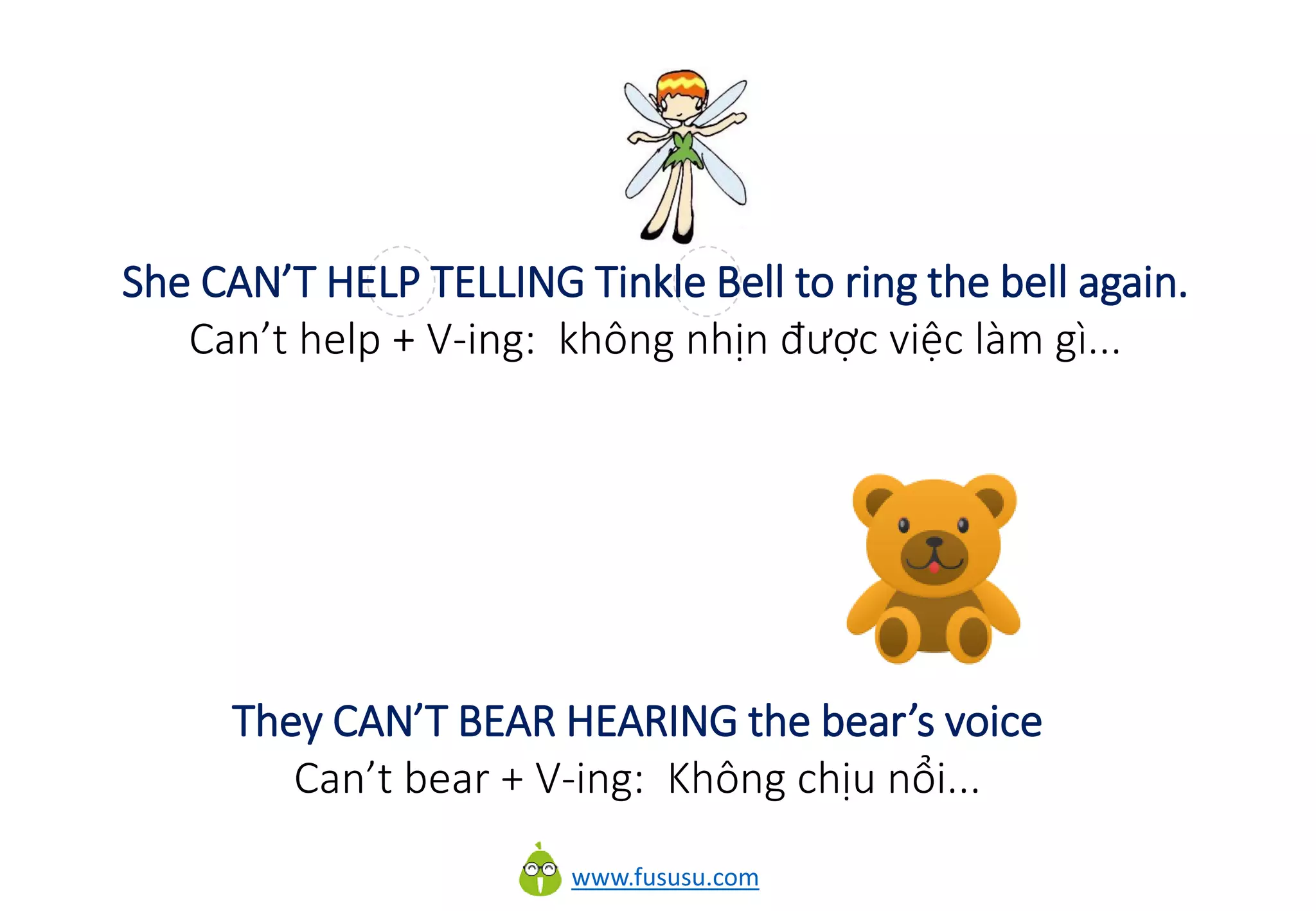 www.fususu.com
She CAN’T HELP TELLING Tinkle Bell to ring the bell again.
Can’t help + V-ing: không nhịn được việc làm gì...
They CAN’T BEAR HEARING the bear’s voice
Can’t bear + V-ing: Không chịu nổi...
 