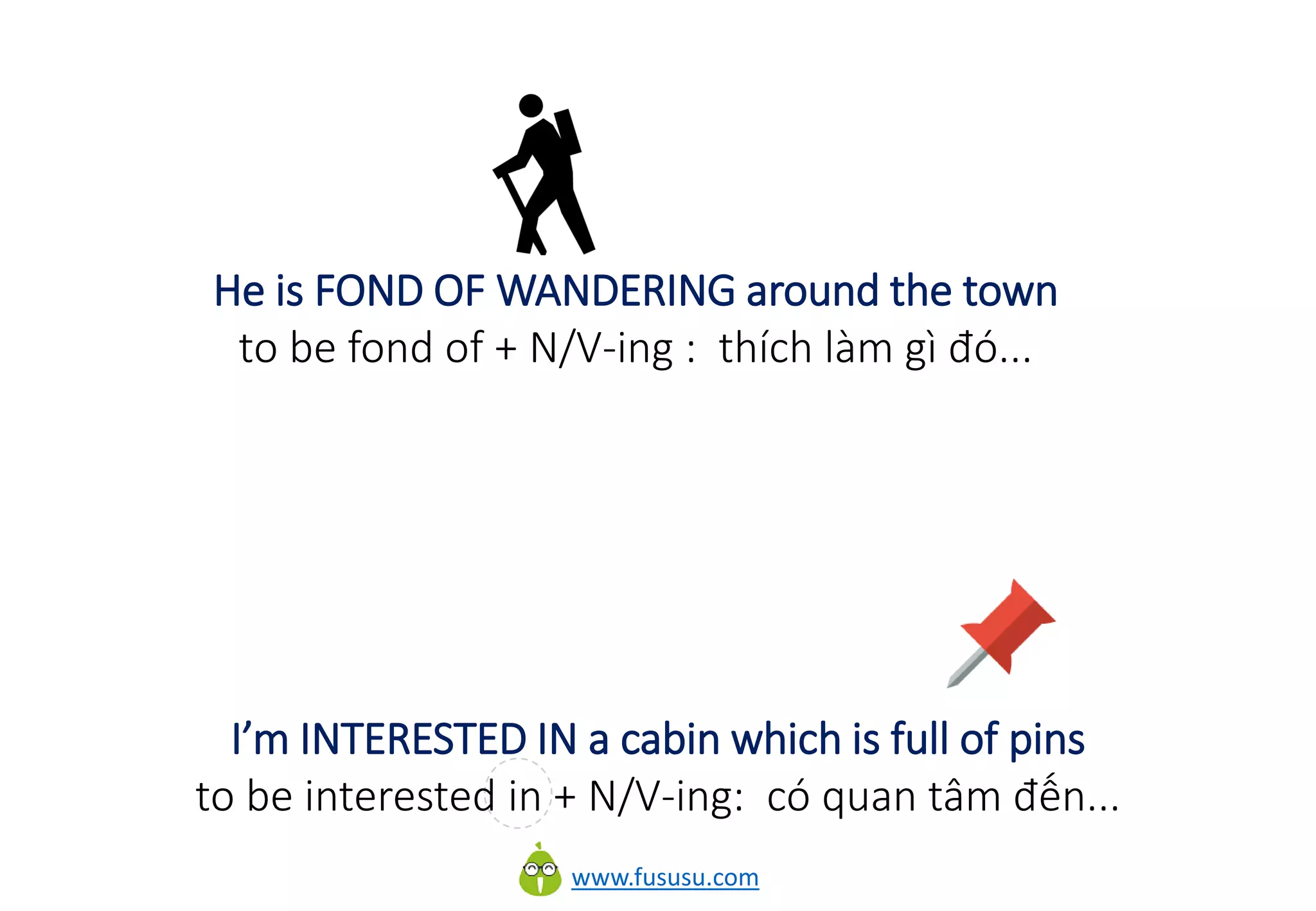 www.fususu.com
He is FOND OF WANDERING around the town
to be fond of + N/V-ing : thích làm gì đó...
I’m INTERESTED IN a cabin which is full of pins
to be interested in + N/V-ing: có quan tâm đến...
 