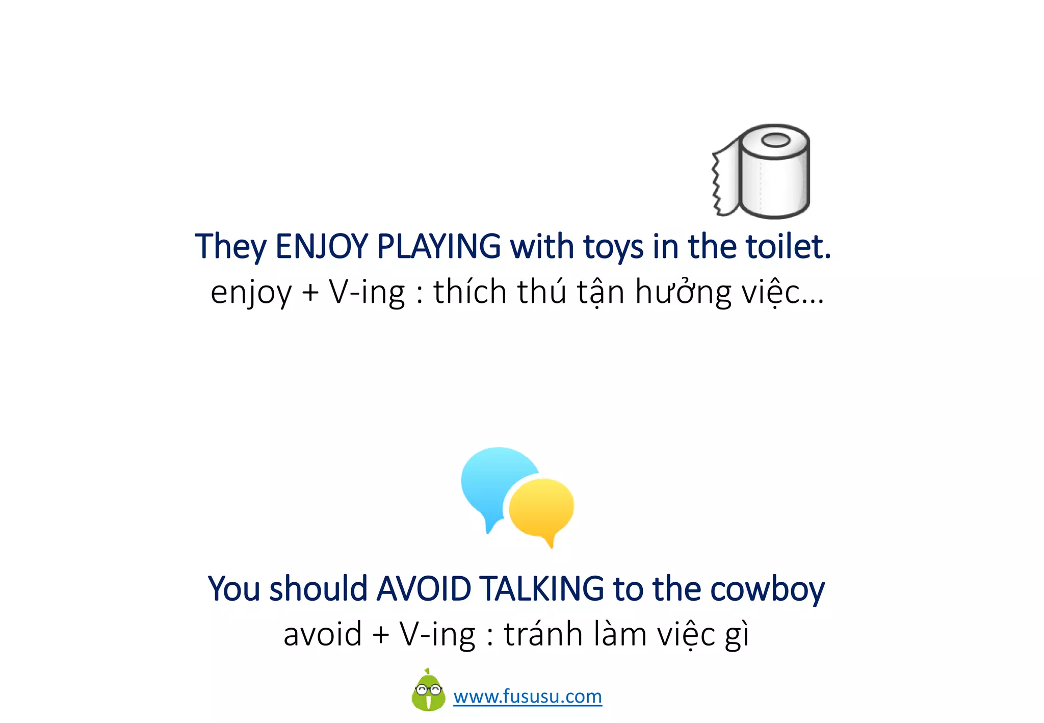 www.fususu.com
They ENJOY PLAYING with toys in the toilet.
enjoy + V-ing : thích thú tận hưởng việc…
You should AVOID TALKING to the cowboy
avoid + V-ing : tránh làm việc gì
 