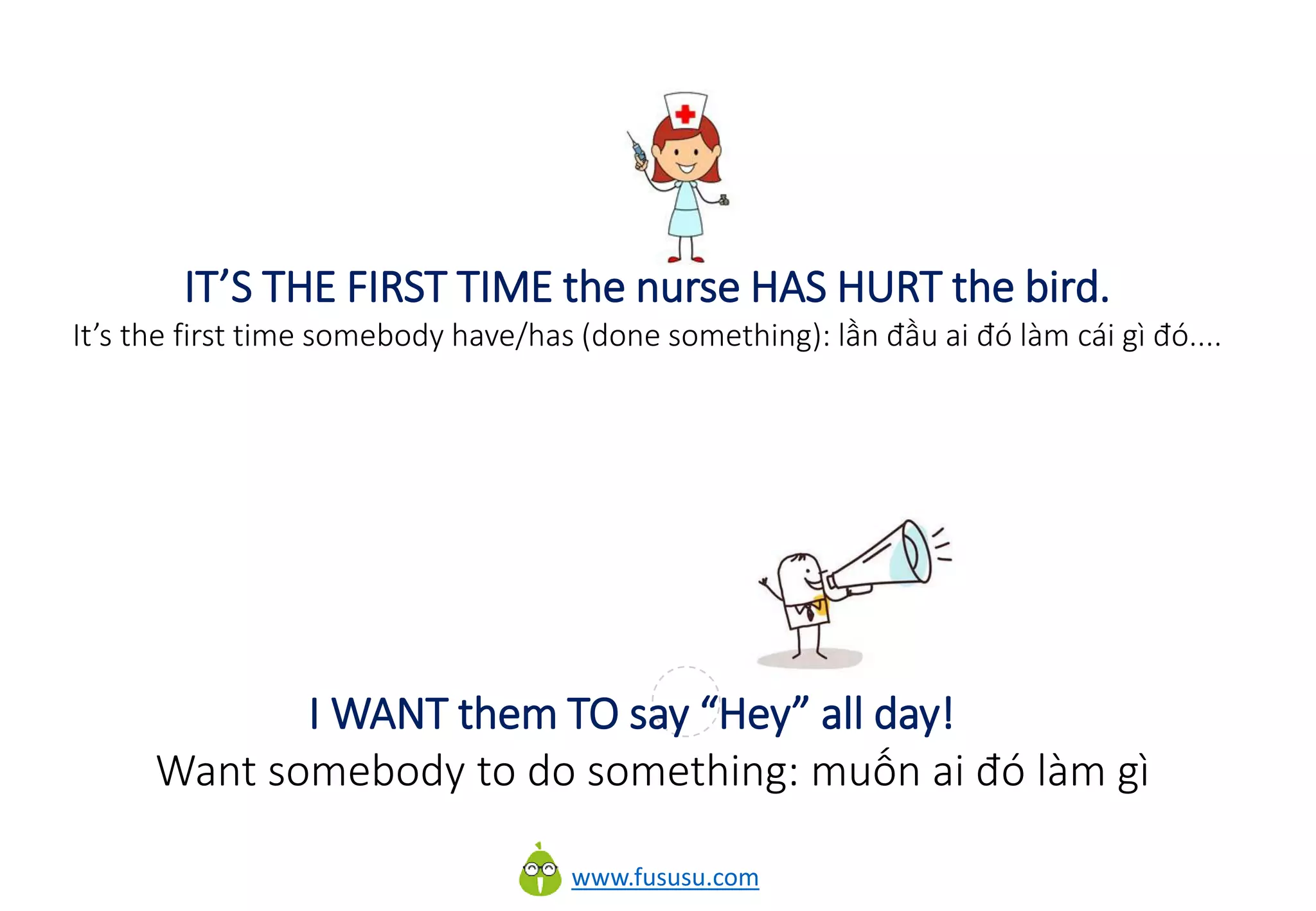 www.fususu.com
IT’S THE FIRST TIME the nurse HAS HURT the bird.
It’s the first time somebody have/has (done something): lần đầu ai đó làm cái gì đó....
I WANT them TO say “Hey” all day!
Want somebody to do something: muốn ai đó làm gì
 