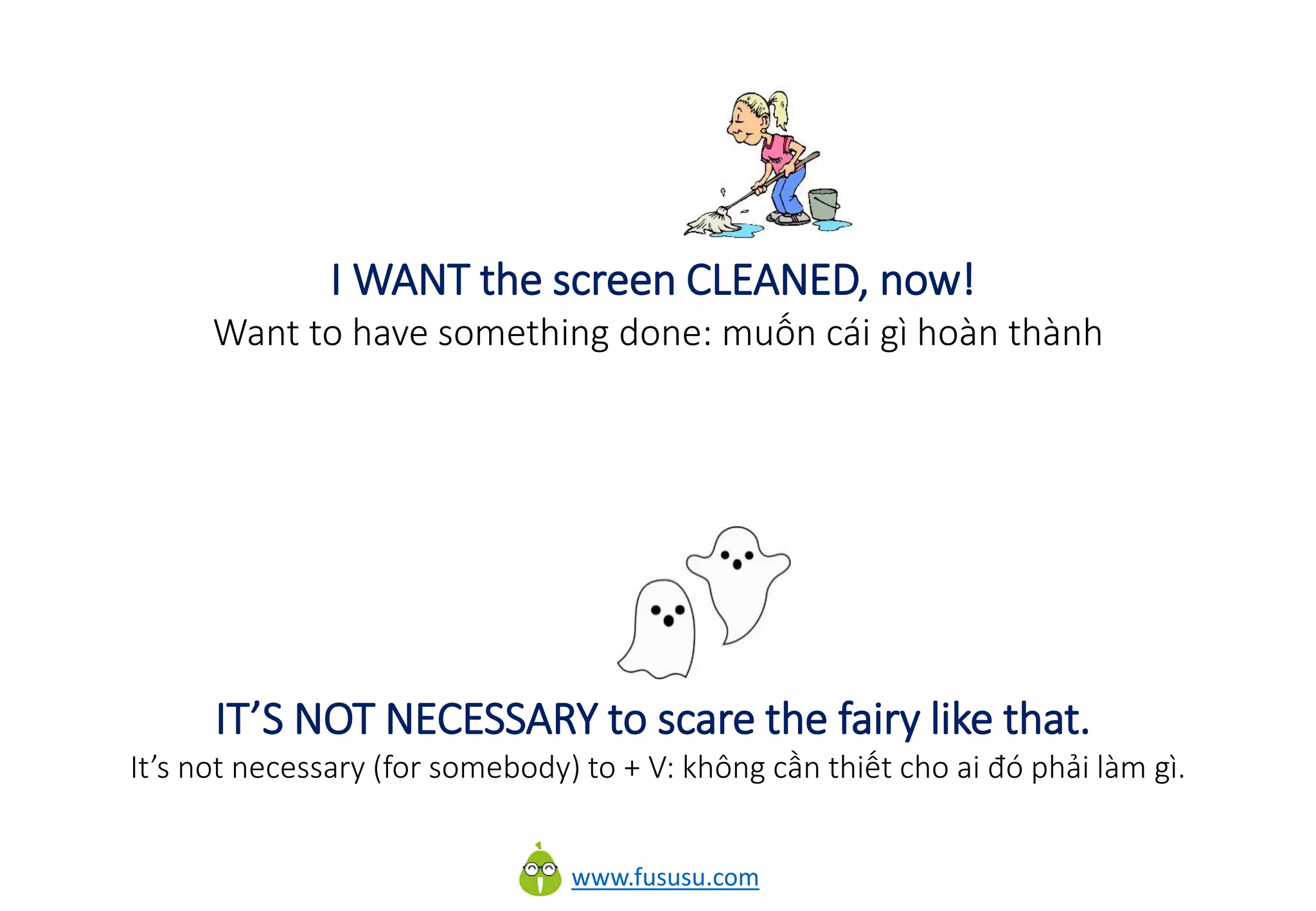 www.fususu.com
I WANT the screen CLEANED, now!
Want to have something done: muốn cái gì hoàn thành
IT’S NOT NECESSARY to scare the fairy like that.
It’s not necessary (for somebody) to + V: không cần thiết cho ai đó phải làm gì.
 