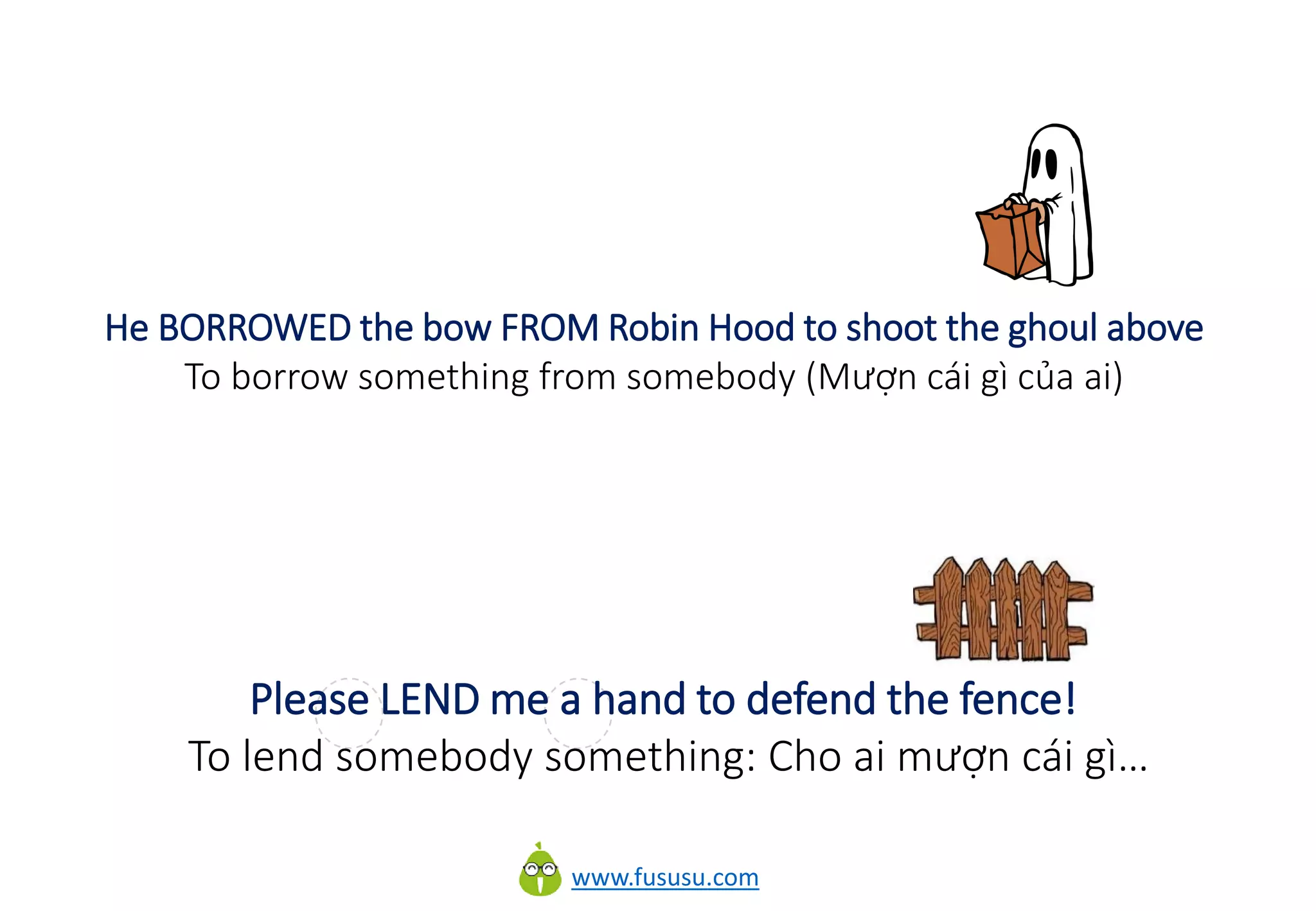 www.fususu.com
He BORROWED the bow FROM Robin Hood to shoot the ghoul above
To borrow something from somebody (Mượn cái gì của ai)
Please LEND me a hand to defend the fence!
To lend somebody something: Cho ai mượn cái gì…
 