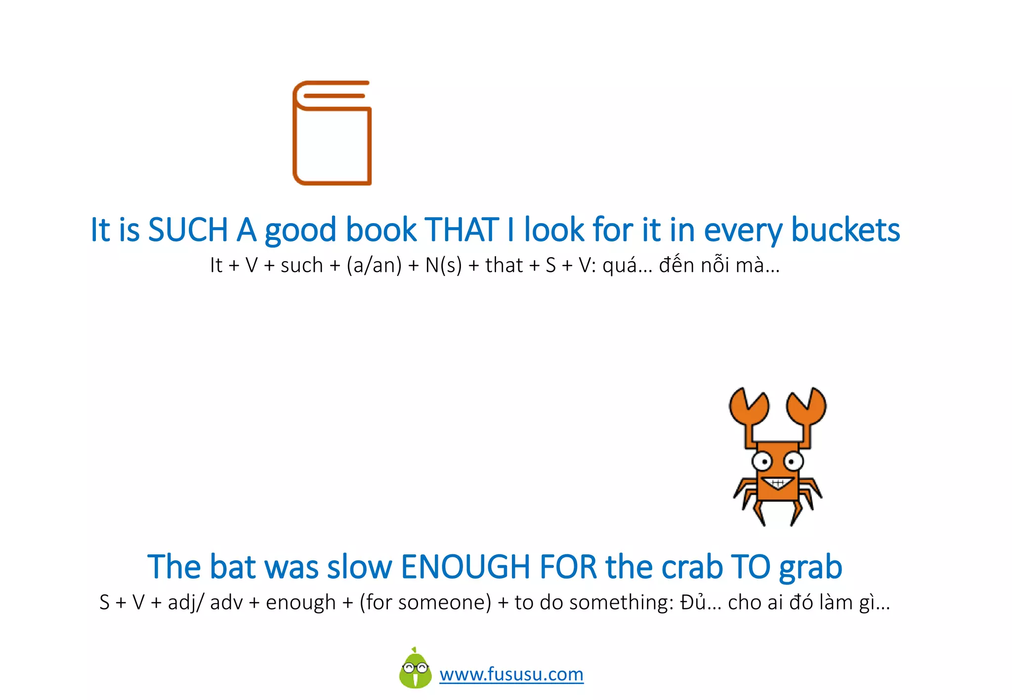 www.fususu.com
It is SUCH A good book THAT I look for it in every buckets
It + V + such + (a/an) + N(s) + that + S + V: quá… đến nỗi mà…
The bat was slow ENOUGH FOR the crab TO grab
S + V + adj/ adv + enough + (for someone) + to do something: Đủ… cho ai đó làm gì…
 