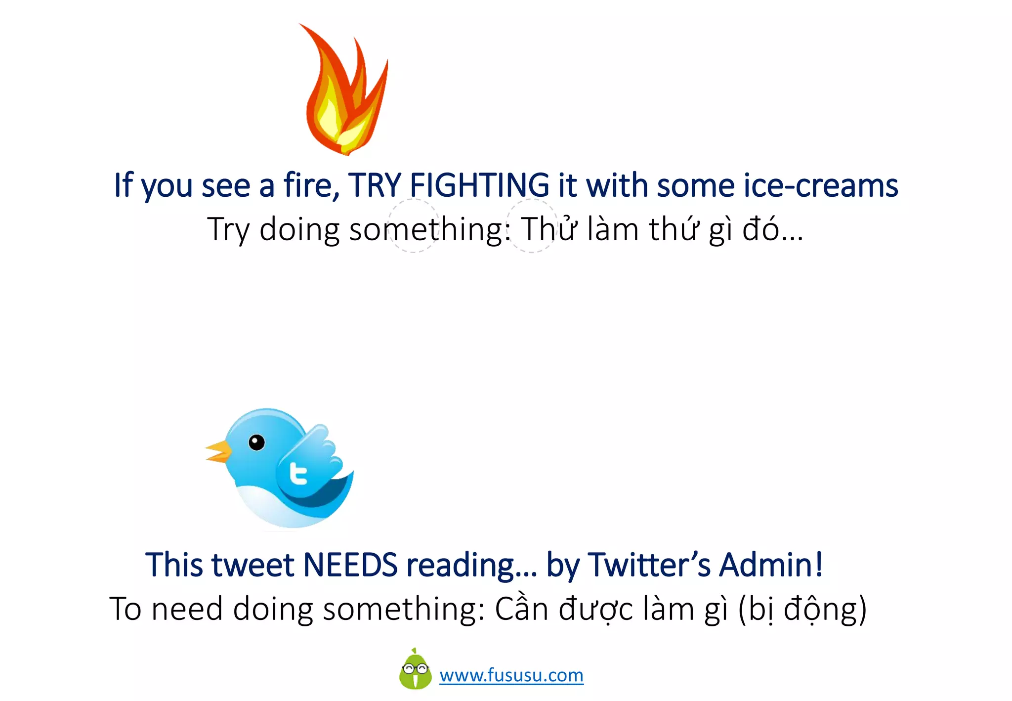www.fususu.com
If you see a fire, TRY FIGHTING it with some ice-creams
Try doing something: Thử làm thứ gì đó…
This tweet NEEDS reading… by Twitter’s Admin!
To need doing something: Cần được làm gì (bị động)
 