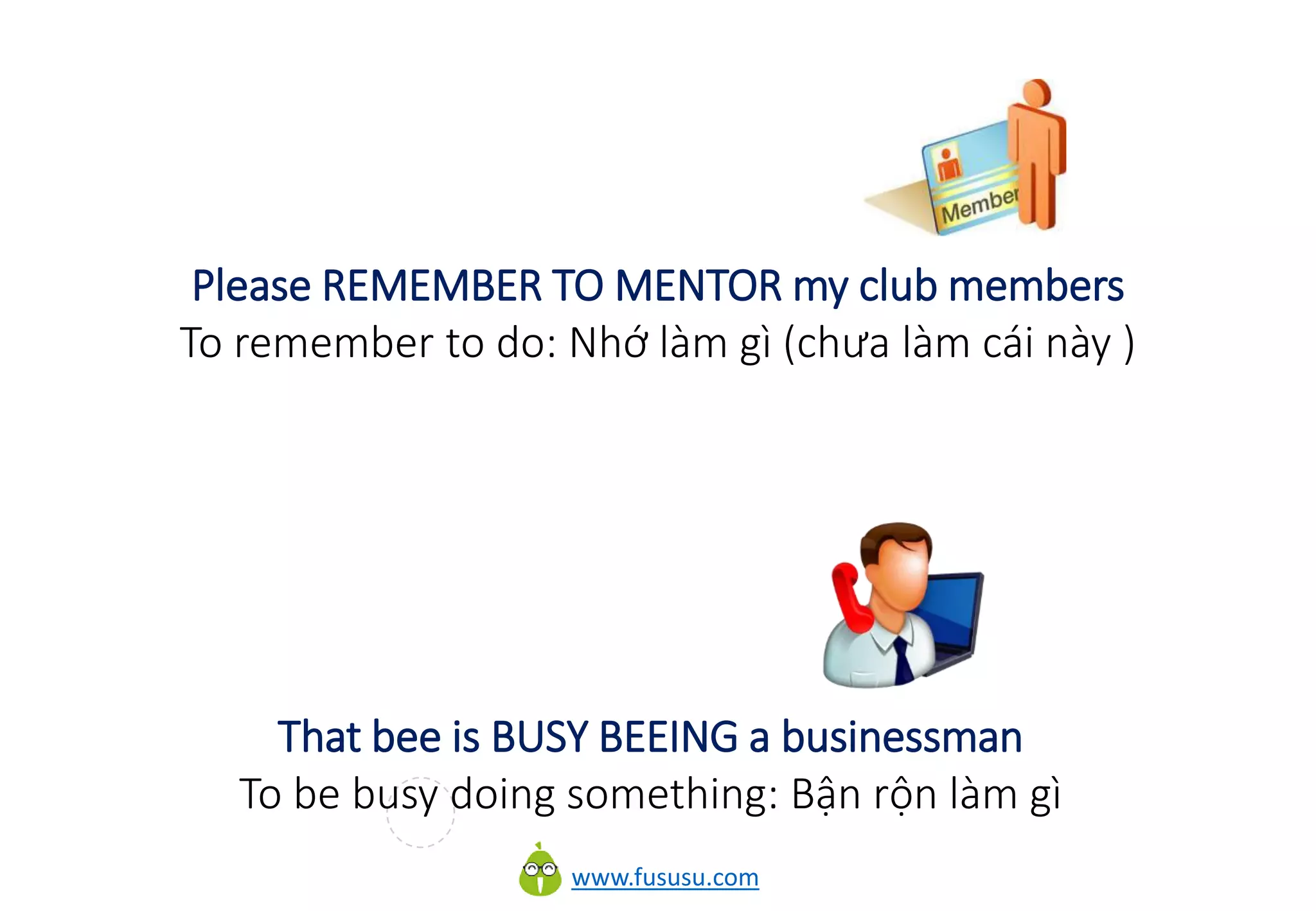 www.fususu.com
Please REMEMBER TO MENTOR my club members
To remember to do: Nhớ làm gì (chưa làm cái này )
That bee is BUSY BEEING a businessman
To be busy doing something: Bận rộn làm gì
 