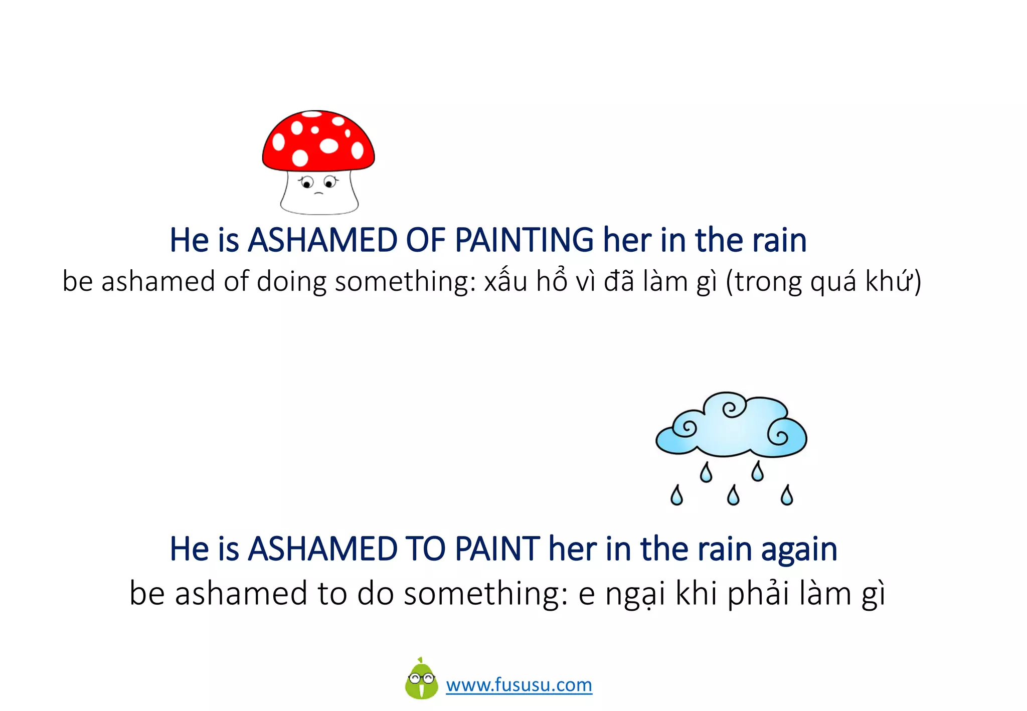 www.fususu.com
He is ASHAMED OF PAINTING her in the rain
be ashamed of doing something: xấu hổ vì đã làm gì (trong quá khứ)
He is ASHAMED TO PAINT her in the rain again
be ashamed to do something: e ngại khi phải làm gì
 