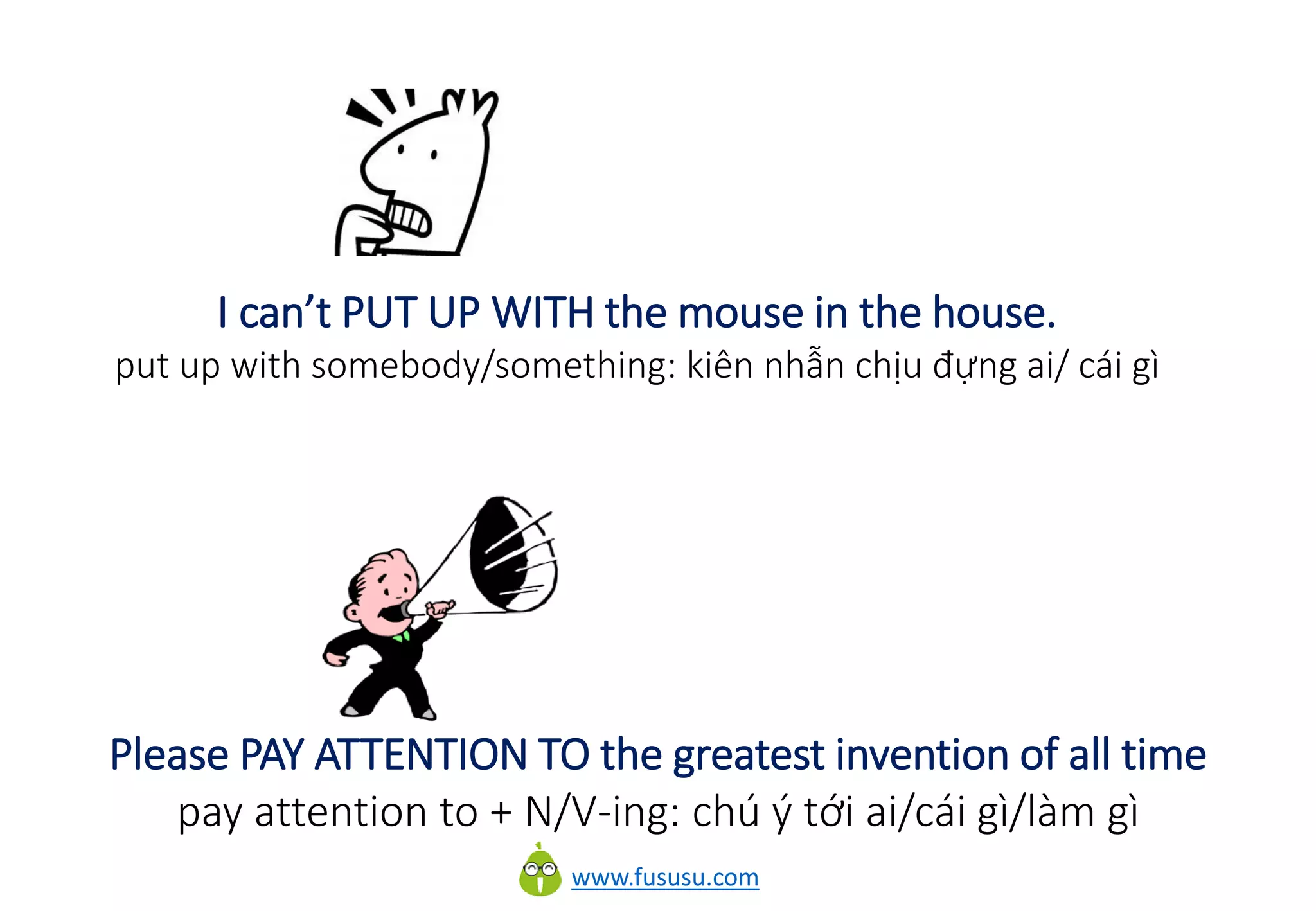 www.fususu.com
I can’t PUT UP WITH the mouse in the house.
put up with somebody/something: kiên nhẫn chịu đựng ai/ cái gì
Please PAY ATTENTION TO the greatest invention of all time
pay attention to + N/V-ing: chú ý tới ai/cái gì/làm gì
 