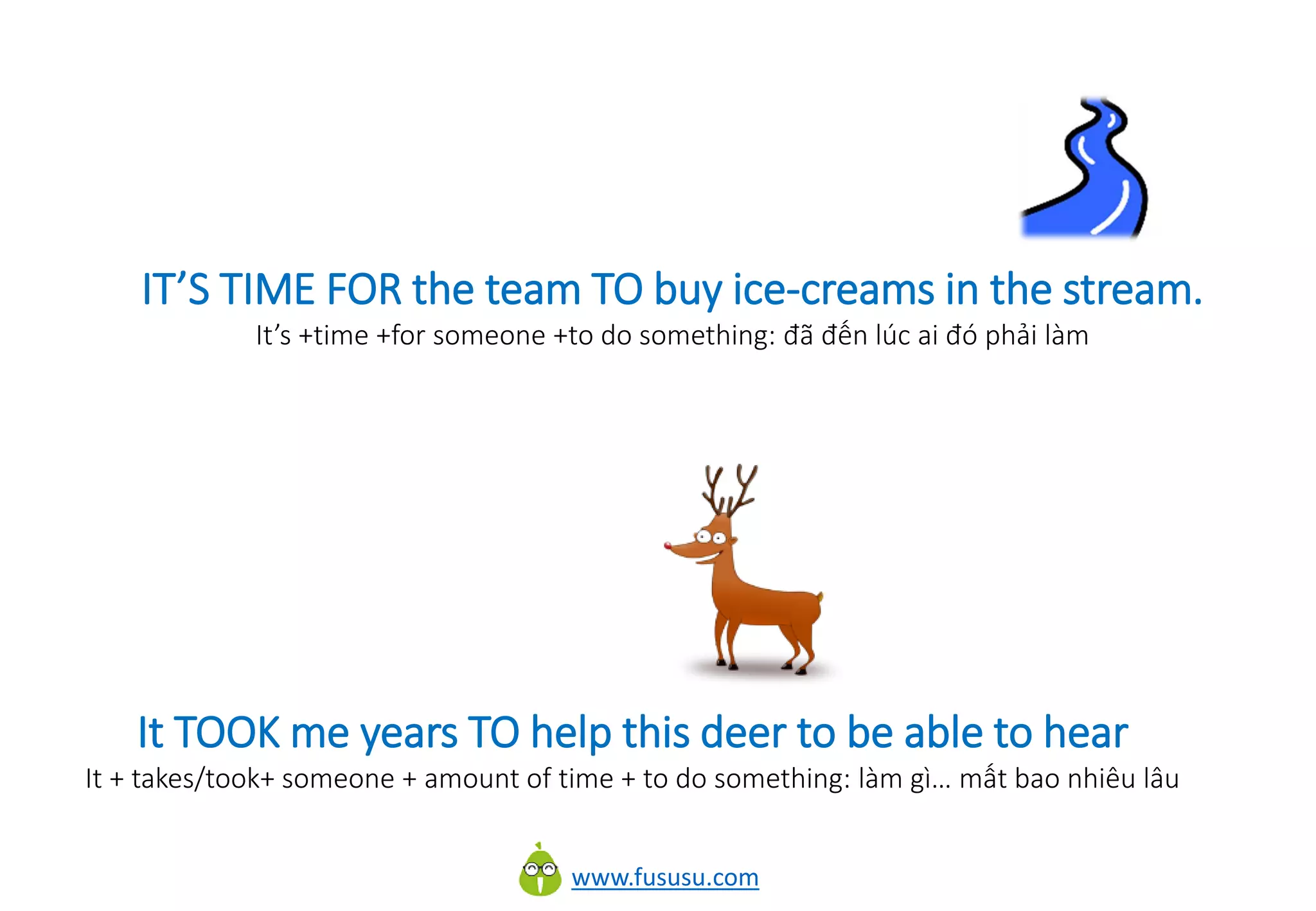 www.fususu.com
It TOOK me years TO help this deer to be able to hear
It + takes/took+ someone + amount of time + to do something: làm gì… mất bao nhiêu lâu
IT’S TIME FOR the team TO buy ice-creams in the stream.
It’s +time +for someone +to do something: đã đến lúc ai đó phải làm
 