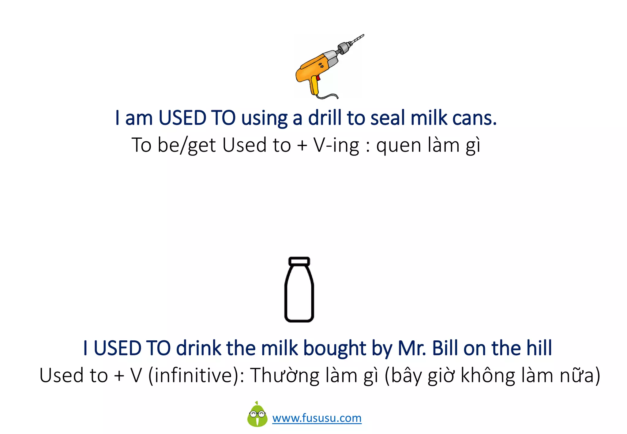 www.fususu.com
I am USED TO using a drill to seal milk cans.
To be/get Used to + V-ing : quen làm gì
I USED TO drink the milk bought by Mr. Bill on the hill
Used to + V (infinitive): Thường làm gì (bây giờ không làm nữa)
 