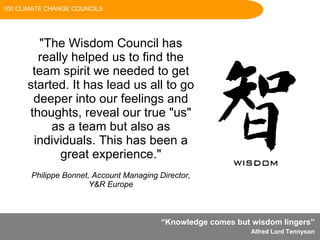 “ Knowledge comes but wisdom lingers”  Alfred Lord Tennyson   "The atmosphere was one of calm and tranquility, and everyone commented on how a complex problem had inroads made with no talking down, no interruption, and true use of the talents in the room."    Chairman, AMED Scotland "The Wisdom Council has really helped us to find the team spirit we needed to get started. It has lead us all to go deeper into our feelings and thoughts, reveal our true "us" as a team but also as individuals. This has been a great experience." Philippe Bonnet, Account Managing Director, Y&R Europe 100 CLIMATE CHANGE COUNCILS 