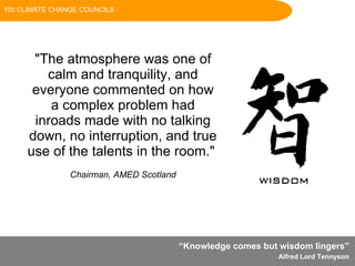 “ Knowledge comes but wisdom lingers”  Alfred Lord Tennyson   "The atmosphere was one of calm and tranquility, and everyone commented on how a complex problem had inroads made with no talking down, no interruption, and true use of the talents in the room."    Chairman, AMED Scotland 100 CLIMATE CHANGE COUNCILS 