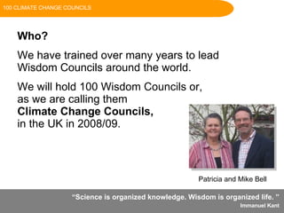 “ Science is organized knowledge. Wisdom is organized life.   ”  Immanuel Kant   Who? We have trained over many years to lead Wisdom Councils around the world. We will hold 100 Wisdom Councils or,  as we are calling them  Climate Change Councils,   in the UK in 2008/09. Patricia and Mike Bell 100 CLIMATE CHANGE COUNCILS 