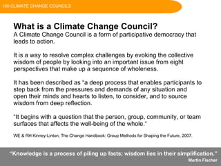 “ Knowledge is a process of piling up facts; wisdom lies in their simplification. ”  Martin Fischer   What is a Climate Change Council? A Climate Change Council is a form of participative democracy that  leads to action.  It is a way to resolve complex challenges by evoking the collective wisdom of people by looking into an important issue from eight perspectives that make up a sequence of wholeness. It has been described as “a deep process that enables participants to step back from the pressures and demands of any situation and open their minds and hearts to listen, to consider, and to source wisdom from deep reflection. “ It begins with a question that the person, group, community, or team surfaces that affects the well-being of the whole.“   WE & RH Kinney-Linton, The Change Handbook: Group Methods for Shaping the Future, 2007. 100 CLIMATE CHANGE COUNCILS 