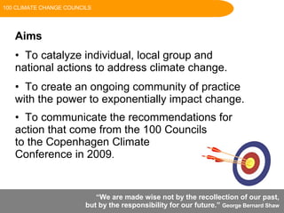 “ We are made wise not by the recollection of our past,  but by the responsibility for our future.”  George Bernard Shaw   Aims To catalyze individual, local group and national actions to address climate change. To create an ongoing community of practice with the power to exponentially impact change. To communicate the recommendations for action that come from the 100 Councils  to the Copenhagen Climate  Conference in 2009 . 100 CLIMATE CHANGE COUNCILS 
