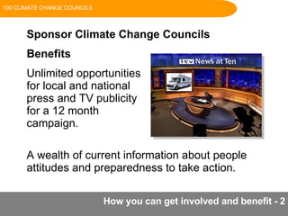 How you can get involved and benefit - 2 Sponsor Climate Change Councils Benefits Unlimited opportunities  for local and national  press and TV publicity  for a 12 month  campaign. A wealth of current information about people attitudes and preparedness to take action. 100 CLIMATE CHANGE COUNCILS 