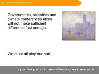 Governments, scientists and  climate conferences alone  will not make sufficient  difference fast enough. We must all play our part.  If you think you can’t make a difference, here’s an example…. 100 CLIMATE CHANGE COUNCILS 