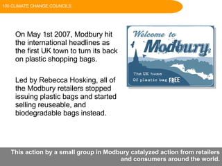 On May 1st 2007, Modbury hit the international headlines as the first UK town to turn its back on plastic shopping bags.  Led by Rebecca Hosking, all of the Modbury retailers stopped issuing plastic bags and started selling reuseable, and biodegradable bags instead. This action by a small group in Modbury catalyzed action from retailers and consumers around the world. 100 CLIMATE CHANGE COUNCILS 