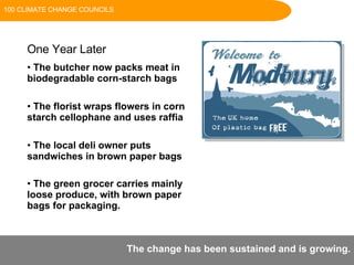 One Year Later  The butcher now packs meat in biodegradable corn-starch bags  The florist wraps flowers in corn starch cellophane and uses raffia  The local deli owner puts sandwiches in brown paper bags  The green grocer carries mainly loose produce, with brown paper bags for packaging.   The change has been sustained and is growing. 100 CLIMATE CHANGE COUNCILS 