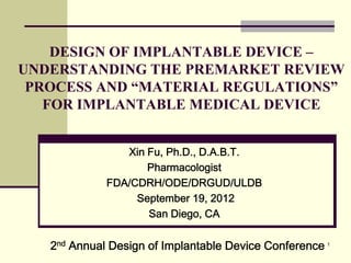 1
DESIGN OF IMPLANTABLE DEVICE –
UNDERSTANDING THE PREMARKET REVIEW
PROCESS AND “MATERIAL REGULATIONS”
FOR IMPLANTABLE MEDICAL DEVICE
Xin Fu, Ph.D., D.A.B.T.
Pharmacologist
FDA/CDRH/ODE/DRGUD/ULDB
September 19, 2012
San Diego, CA
2nd Annual Design of Implantable Device Conference
 