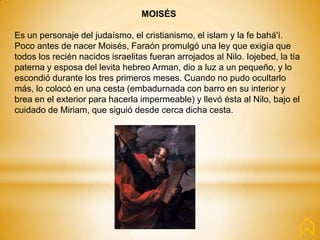 MOISÉS
Es un personaje del judaísmo, el cristianismo, el islam y la fe bahá'í.
Poco antes de nacer Moisés, Faraón promulgó una ley que exigía que
todos los recién nacidos israelitas fueran arrojados al Nilo. Iojebed, la tía
paterna y esposa del levita hebreo Arman, dio a luz a un pequeño, y lo
escondió durante los tres primeros meses. Cuando no pudo ocultarlo
más, lo colocó en una cesta (embadurnada con barro en su interior y
brea en el exterior para hacerla impermeable) y llevó ésta al Nilo, bajo el
cuidado de Miriam, que siguió desde cerca dicha cesta.
 