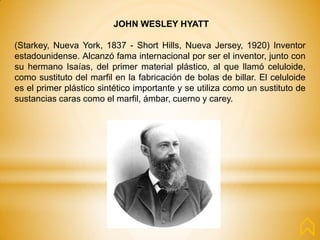 JOHN WESLEY HYATT
(Starkey, Nueva York, 1837 - Short Hills, Nueva Jersey, 1920) Inventor
estadounidense. Alcanzó fama internacional por ser el inventor, junto con
su hermano Isaías, del primer material plástico, al que llamó celuloide,
como sustituto del marfil en la fabricación de bolas de billar. El celuloide
es el primer plástico sintético importante y se utiliza como un sustituto de
sustancias caras como el marfil, ámbar, cuerno y carey.
 