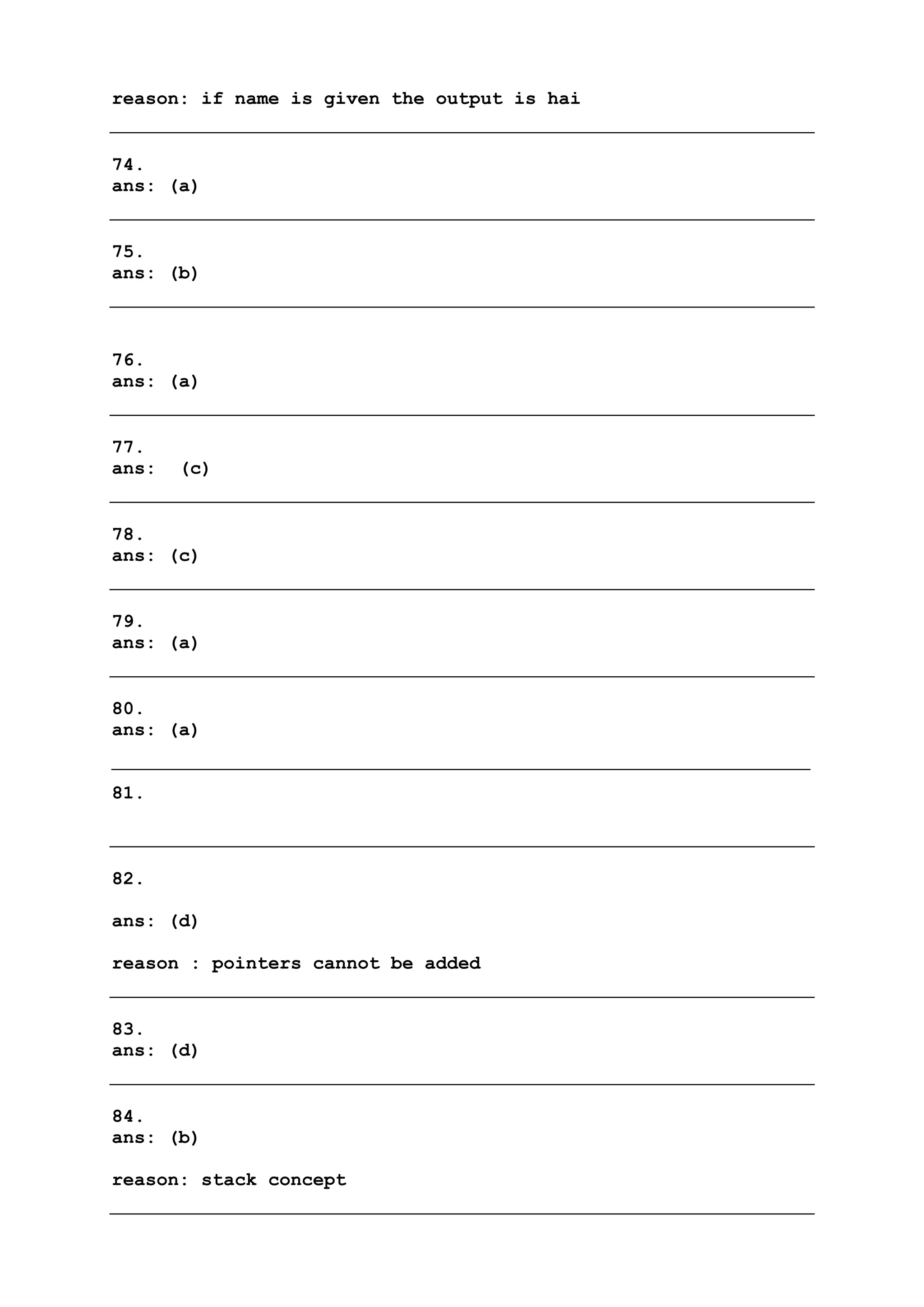 reason: if name is given the output is hai
74.
ans: (a)
75.
ans: (b)
76.
ans: (a)
77.
ans: (c)
78.
ans: (c)
79.
ans: (a)
80.
ans: (a)
81.
82.
ans: (d)
reason : pointers cannot be added
83.
ans: (d)
84.
ans: (b)
reason: stack concept
 