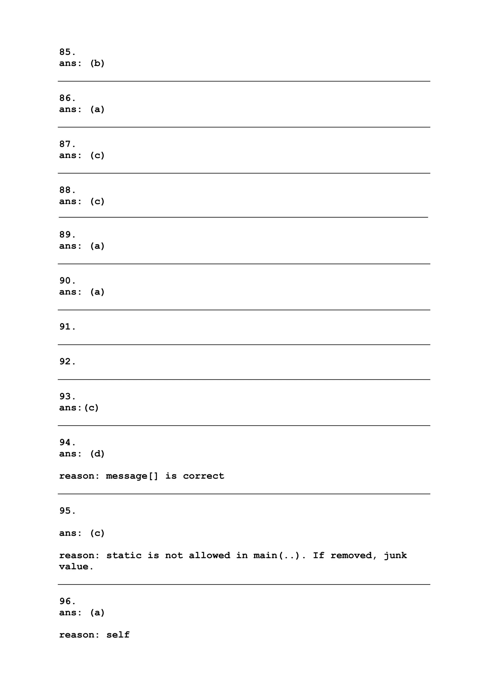 85.
ans: (b)
86.
ans: (a)
87.
ans: (c)
88.
ans: (c)
89.
ans: (a)
90.
ans: (a)
91.
92.
93.
ans:(c)
94.
ans: (d)
reason: message[] is correct
95.
ans: (c)
reason: static is not allowed in main(..). If removed, junk
value.
96.
ans: (a)
reason: self
 