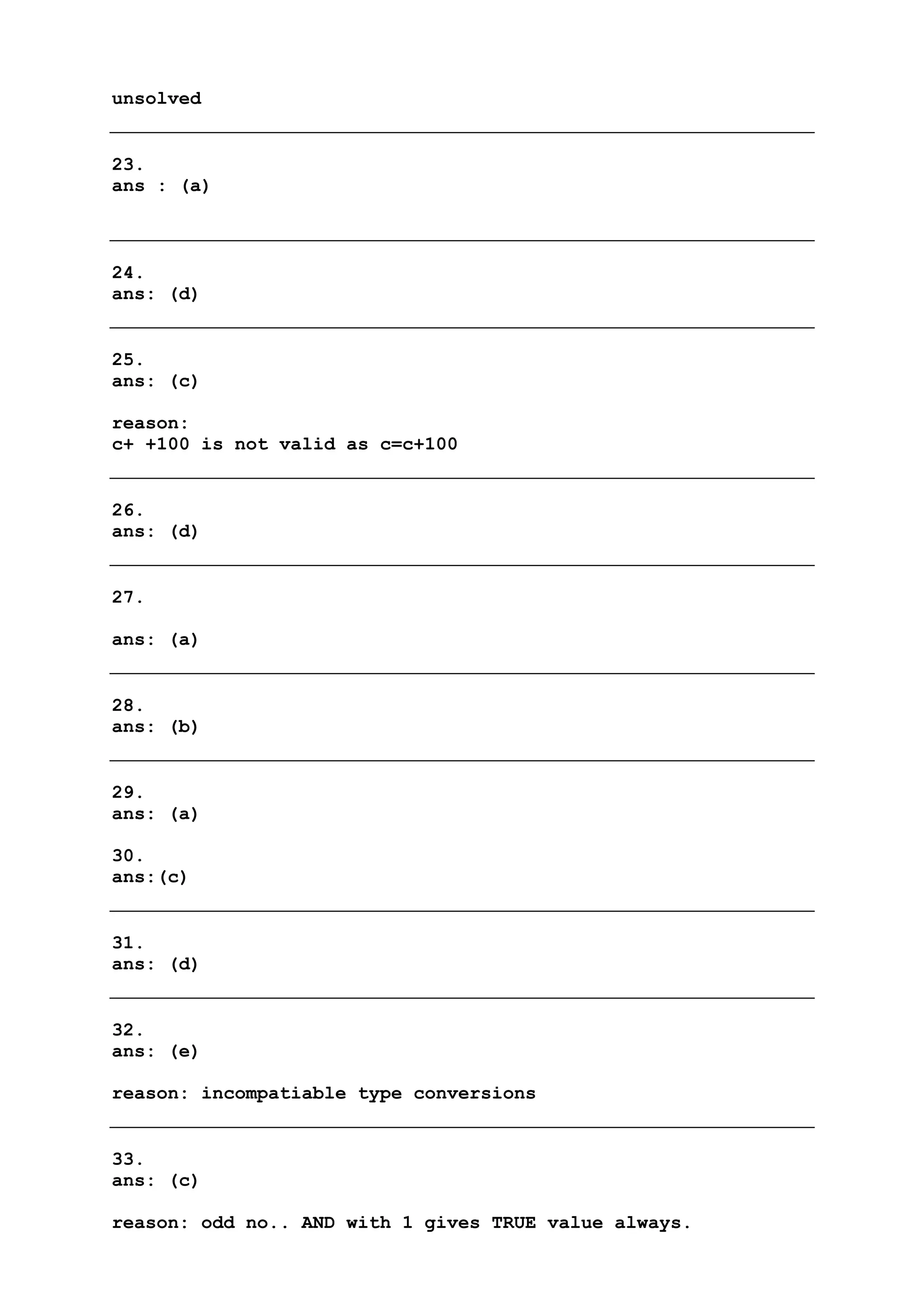 unsolved
23.
ans : (a)
24.
ans: (d)
25.
ans: (c)
reason:
c+ +100 is not valid as c=c+100
26.
ans: (d)
27.
ans: (a)
28.
ans: (b)
29.
ans: (a)
30.
ans:(c)
31.
ans: (d)
32.
ans: (e)
reason: incompatiable type conversions
33.
ans: (c)
reason: odd no.. AND with 1 gives TRUE value always.
 