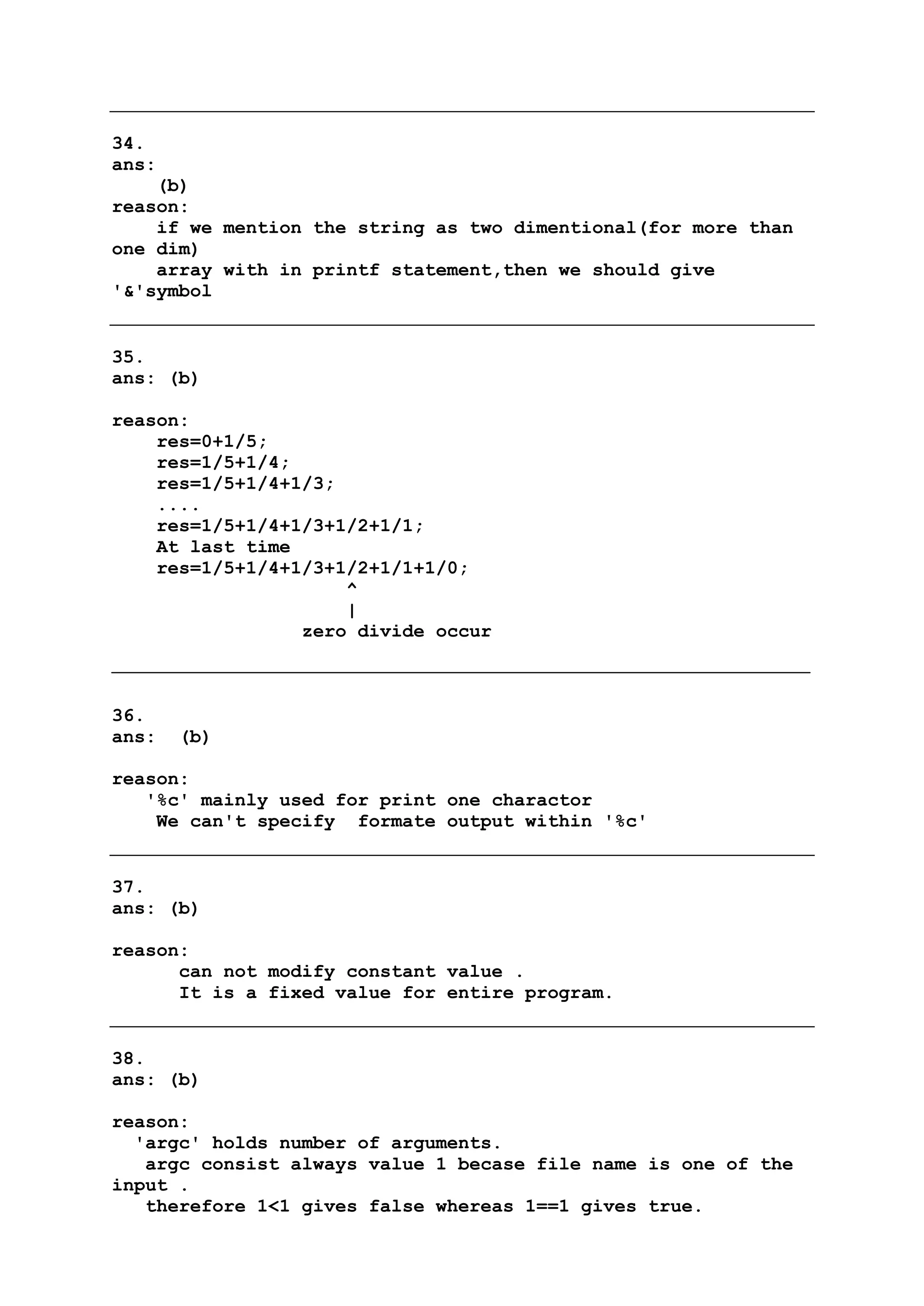 34.
ans:
(b)
reason:
if we mention the string as two dimentional(for more than
one dim)
array with in printf statement,then we should give
'&'symbol
35.
ans: (b)
reason:
res=0+1/5;
res=1/5+1/4;
res=1/5+1/4+1/3;
....
res=1/5+1/4+1/3+1/2+1/1;
At last time
res=1/5+1/4+1/3+1/2+1/1+1/0;
^
|
zero divide occur
36.
ans: (b)
reason:
'%c' mainly used for print one charactor
We can't specify formate output within '%c'
37.
ans: (b)
reason:
can not modify constant value .
It is a fixed value for entire program.
38.
ans: (b)
reason:
'argc' holds number of arguments.
argc consist always value 1 becase file name is one of the
input .
therefore 1<1 gives false whereas 1==1 gives true.
 