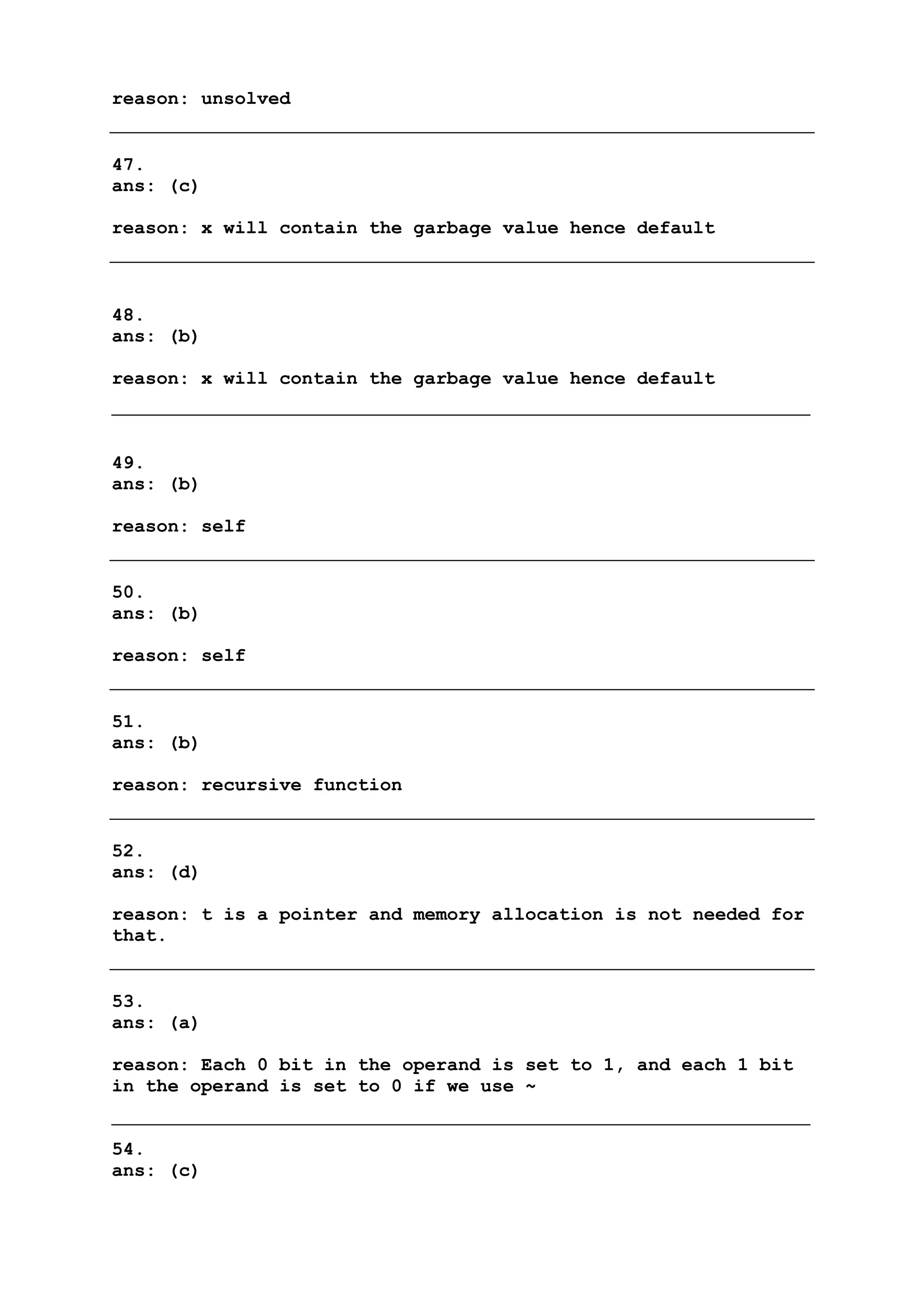 reason: unsolved
47.
ans: (c)
reason: x will contain the garbage value hence default
48.
ans: (b)
reason: x will contain the garbage value hence default
49.
ans: (b)
reason: self
50.
ans: (b)
reason: self
51.
ans: (b)
reason: recursive function
52.
ans: (d)
reason: t is a pointer and memory allocation is not needed for
that.
53.
ans: (a)
reason: Each 0 bit in the operand is set to 1, and each 1 bit
in the operand is set to 0 if we use ~
54.
ans: (c)
 