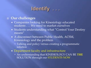  Our challenges
 Companies looking for Kinesiology educated
students . . . We need to market ourselves
 Students understanding what “Control Your Destiny
means”
 A disconnect between Public Health, ACSM,
Kinesiology and the problem
 Talking and policy versus creating a programmatic
solution
 Department faculty and infrastructure
 An understanding that KINESIOLOGY CAN BE THE
SOLUTION through our STUDENTS NOW
 