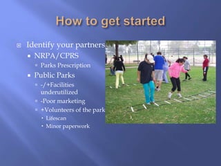  Identify your partners
 NRPA/CPRS
 Parks Prescription
 Public Parks
 -/+Facilities
underutilized
 -Poor marketing
 +Volunteers of the park
 Lifescan
 Minor paperwork
 